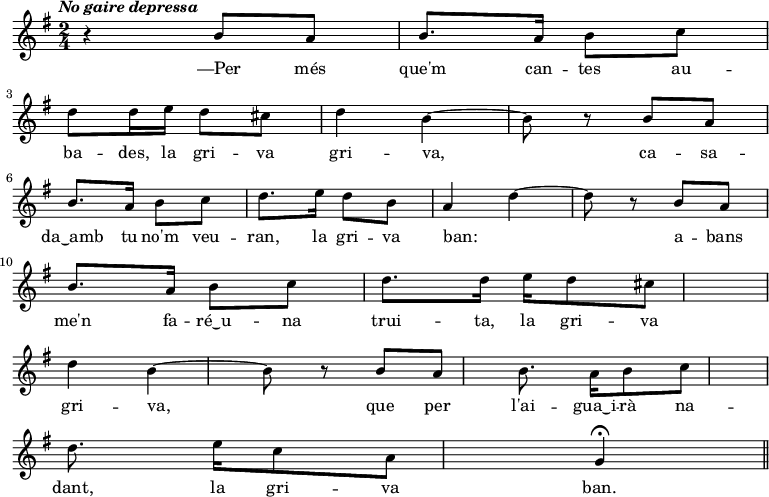 
  { \key g \major \tempo \markup {\italic {No gaire depressa}} \time 2/4
    r4 b'8 a' | b'8. a'16 b'8 c'' | \bar "|" \break d''8 d''16 e'' d''8 cis'' | d''4 b'~ | b'8 r8
    b'8 a' | \bar "|" \break b'8. a'16 b'8 c'' | d''8. e''16 d''8 b' | a'4 d''~ | d''8 r8
    b'8 a' | \bar "|" \break b'8. a'16 b'8 c'' | d''8. d''16  e'' d''8 cis'' | \bar "|" \break d''4 b'~ | b'8 r8
    b'8 a' | b'8. a'16 b'8 c'' | \bar "|" \break d''8. e''16 c''8 a' | g'4 \fermata
   \bar "||"
   }
  \addlyrics {
—Per més que'm can -- tes au -- ba -- des, la gri -- va gri -- va,
ca -- sa -- da‿amb tu no'm veu -- ran, la gri -- va ban: _
a -- bans me'n fa -- ré‿u -- na trui -- ta, la gri -- va gri -- va,
que per l'ai -- gua‿i -- rà na -- dant, la gri -- va ban.
  }
