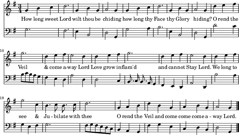 << \new Staff \relative d' { \time 3/4 \key g \major \autoBeamOff  \override Stem.neutral-direction = #up
  g4 b c | d2. | g,4 b g | a2 g4 | g b c | d2. |
  g,4 b g | a2 g4 | d' e fis | g2. | d4 e fis | e2 d4 | d e fis |
  g2. | d4 e fis | e2 d4 | d e fis | g2 c,4 | b4. c8 b8. c16 |
  d2. | g,4 a b | d b g | a b g | a2 g4 \bar "|." }
\addlyrics { 
  How long sweet Lord wilt thou be chi -- ding how long thy Face 
  thy Glo -- ry hi -- ding? O rend the Veil & come a -- way Lord Love grow 
  in -- flam'd and can -- not Stay Lord. We long to see & Ju -- bi -- late with 
  thee O rend the Veil and come come come a -- way Lord.}
\new Staff \relative d { \clef bass \key g \major \autoBeamOff \omit Staff.TimeSignature
  g2. | fis2. | e4 b2 | d2 g,4 | g'2 a4 b2. | 
  e,4 b2 | d2 g,4 | d''2 c4 | b8 [c b a] g4 | fis e d | \override Stem.neutral-direction = #up a'2 d,4 | d2 c4 |
  b8. c16 b8. a16 g4 | fis e d | a'2 d,4 | b''2 a4 | g e fis | g2. |
  fis8 [g fis e d c] | b4 a g | fis' g e | c d b | \override Stem.neutral-direction = #down d2 g,4 } >>