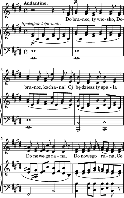 
sVarB = { <e gis>8_\p^\markup { \halign #-0.5 \small \italic "Spokojnie i śpiewnie." } ([b <e gis> b] <e gis>[b <e gis> b]) | <gis' b>([b, <fis' a> <e gis>] <gis b>([b, <fis' a> <e gis>]) | <a cis>([e <gis b> <fis a>] <gis e'>[e <gis b> <e b'>]) | % w1
<dis b'>([b <dis fis> <b b'>] <e b'>[b <e gis> b] | <e ais>([<ais, gis'>] <e' fis>[cis'] <dis, b'>[fis <dis b'> b]) | <dis fis>([<dis fis> <e gis> <gis b>] <fis a!>[<e gis> <dis fis> <dis fis>]) | }

sVarA = { r2 r4 r8 <e gis> | <gis b>4^\p <fis a>8 <e gis> <gis b>4 <fis a>8 \breathe <e gis> | \stemUp <a cis>4 <gis b>8 <fis a> <gis e'>4 <gis b>8 \breathe <e b'> \stemNeutral | % w1
<dis b'>4 <dis fis>8 <dis b'> <e b'>4 <e gis> \breathe | <e ais>8 <e gis> <e fis> <e cis'> <dis b'>4 <dis b'>8 r | <dis fis> <dis fis> <e gis> <gis b> <fis a!>([<e gis>]) <dis fis> <dis fis> | }

lVarA = \lyricmode { Do -- bra -- noc, ty wio -- sko, Do -- bra -- noc, ko -- cha -- na! Oj bę -- dziesz ty spa -- ła Do no -- we -- go ra -- na. Do no -- we -- go ra -- na, Co }

sVarC = { <e e'>1 | <e e'> | <e e'> | % w1
<b b'>2 <cis cis'> | fis b | <b b'>4 <e b'>8[<cis b'>] <dis b'>[<e b'>] <b b'> r | }

\paper { #(set-paper-size "a4")
 oddHeaderMarkup = "" evenHeaderMarkup = "" }
\header { tagline = ##f }
\version "2.18.2"
\score {
\midi {  }
\layout { line-width = #100
indent = 0\cm}
<<
  \new Staff { \clef "violin" \key e \major \time 4/4 \tempo \markup { \small \bold "Andantino." } \autoBeamOff \relative e' { \sVarA } }
  \addlyrics { \small \lVarA }
  \new PianoStaff <<
    \new Staff = "up" { \clef "violin" \key e \major \time 4/4 \relative e' { \sVarB } }
    \new Staff = "down" { \clef "bass" \key e \major \time 4/4 \relative e, { \sVarC } }
  >>
>> }