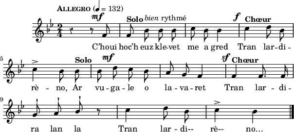 
\score {
 \new Staff {
  \relative c'{
    \clef treble
    \tempo \markup {\caps Allegro} 4 = 132
    \autoBeamOff
    \override Rest #'style = #'classical
    \key bes \major
    \time 2/4
    \set melismaBusyProperties = #'()
    %\partial 8*3
    \override DynamicText #'X-offset = #-3
    r4 r8 f^\mf | f^\markup { \bold Solo } bes^\markup { \italic bien rythmé } bes bes | c bes bes4 |  c^\f^\markup { \bold Chœur } d8 bes | \break
    c4^> bes8 bes^\markup { \bold Solo } | bes d^\mf c bes | a g f4 | f^\sf^\markup { \bold Chœur } f8. f16 | \break
    g8^! a^! \stemUp bes^! r | \stemNeutral c4 d8 bes | c4^> bes \bar "|."
  }
  \addlyrics{
    C’houi hoc’h euz kle -- vet me a gred
    Tran lar -- di -- rè -- no,
    Ar vu -- ga -- le o la -- va -- ret
    Tran lar -- di -- ra lan la
    Tran lar -- di-- rè-- no…
  }
 }
 \layout { line-width = #150 }
 \midi {
    \context {
      \Score
      tempoWholesPerMinute = #(ly:make-moment 132 4)
}}
}
\header { tagline = ##f }
