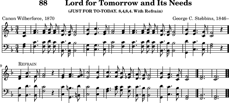 \version "2.16.2" 
\header { tagline = ##f title = \markup { "88" "       " "Lord for Tomorrow and Its Needs" } subsubtitle = "(JUST FOR TO-TODAY. 8,4,8,4. With Refrain)" composer = "George C. Stebbins, 1846–" poet = "Canon Wilberforce, 1870" }
\score { << << \new Staff { \key f \major \time 3/4 \partial 4 \relative f' { \autoBeamOff
  <f c>4 | <a f>4. q8 <bes f> <a f> | <a d,>8. <g d>16 q2 |
  <bes e,>4 <c e,>4. <g e>8 | <a f>2 q4 | q4. q8 %end line 1
  <bes f> <a f> | <a d,>8. <g d>16 q2 |
  <bes e,>4 <a e>4. <g c,>8 | <f c>2 r4 |
  <f d>^\markup \caps "Refrain" <bes f>4. << { f8 } \\ { f8 } >> |
  <a f>2 r4 | %end line 2
  <g e>4 <a f>4. <g f>8 | <c e,>2 q4 | <c f,>4. q8 <bes e,> <a ees> |
  <a d,>8. <g d>16 q2 | <bes e,>4 <a e>4. <g c,>8 | <f c>2 \bar "|."
  \cadenzaOn <f d>2. \bar "|" <f c> \bar ".." } }
\new Staff { \clef bass \key f \major \relative f { \autoBeamOff
  <f a>4 | <f c'>4. q8 <f d'> <f c'> | <bes, c'>8. <bes bes'>16 q2 |
  <c g'>4 q4. <c c'>8 | <f c'>2 q4 | q4. q8 %end line 1
  <f d'> <f c'> | <bes, c'>8. <bes bes'>16 q2 |
  <g d''>4 <c c'>4. <c bes'>8 | <f a>2 r4 \bar "."
  <bes, bes'>4 <bes d'>4. q8 | <f' c'>2 r4 |
  <c c'>4 <g b'>4. <b d'>8 | <c c'>2 <c bes'>4 |
  <f a>4. <a c>8 <g c> <f c'> | <bes, c'>8. <bes bes'>16 q2 |
  <g d''>4 <c c'>4. <c bes'>8 | <a f>2
  \cadenzaOn <f bes>2. <f a> } }  >> >>
\layout { indent = #0 }
\midi { \tempo 4 = 110 } }
