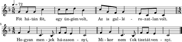 
{
 <<
 \relative c' {
 \key c \mixolydian
 \time 5/8
 \tempo 4 = 72
% \set Staff.midiInstrument = "church organ"
 \transposition c'
% Fót hátán fót, egy üngöm vot,
 g'8 g g c4 c8 c d bes4 \bar "||"
% az is gallérozatlan volt.
 c8 g f g4 e8 c f c4 \bar "||"
% Hogyan menjek házasodni,
% mikor nem t'ok tisztát vennyi?
 \break \time 4/8 \repeat unfold 2 {
 f4 g c,4. bes8 f' f e4 c2 } \alternative { { \bar "||" } { \bar "|." } }
 }
 \addlyrics {
 Fót há -- tán fót, egy ün -- göm volt,
 Az is gal -- lé -- ro -- zat -- lan volt.
 Ho -- gyan men -- jek há -- za -- son -- nyi,
 Mi -- kor nem t'ok tisz -- tát ven -- nyi.
 }
 >>
}
