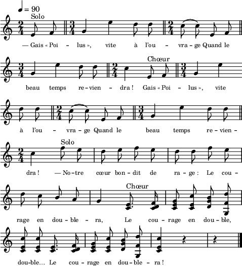 
\language "italiano"
melody = \relative do' {
  \set Staff.midiInstrument = #"trumpet"
  \set Staff.instrumentName =  \markup \fontsize #-2 #" "
  \tempo 4=90
  \clef treble
  \key do \major
  \time 2/4
  \autoBeamOff
  \override Staff.TimeSignature.break-visibility = ##(#f #t #t)
  \partial 4 mi8^\markup "Solo" fa \bar "||" \time 3/4 sol4 mi' re8 re \bar "||" \time 2/4 do\( do\) mi, fa \bar "||" \break
  \time 3/4 sol4 mi' re8 re \bar "||" \time 2/4 do4 mi,8^\markup "Chœur" fa \bar "||" \time 3/4 sol4 mi' \bar "" \break
  re8 re \bar "||" \time 2/4 do\( do\) mi, fa \bar "||" \time 3/4 sol4 mi' re8 re \bar "||" \break
  \time 2/4 do4 fa8^\markup "Solo" mi | re mi fa mi | re re fa mi | \break
  re do \once \stemUp si la | sol4 <mi do>8.^\markup "Chœur" <fa re do>16 | <sol mi do>8 <do mi, do> <si sol re> <re fa, sol,> |
  <do mi, do> <do mi, do> <mi, do>8. <fa re do>16 | <sol mi do>8 <do mi, do> <si sol re> <re fa, sol,> | <do mi, do>4 r4 | r4 \bar "|." \break
}
textA = \lyricmode {
  —_Gais «_Poi -- lus_», vite à l’ou -- vra -- ge Quand le
  beau temps re -- vien -- dra_! Gais «_Poi -- lus_», vite
  à l’ou -- vra -- ge Quand le beau temps re -- vien --
  dra_! —_No -- tre cœur bon -- dit de ra -- ge_: Le cou --
  rage en dou -- ble -- ra, Le cou -- rage en dou -- ble,
  dou -- ble… Le cou -- rage en dou -- ble -- ra_!

}
\score {
  <<
    \new Voice = "mel"
    { \melody }
    \new Lyrics \lyricsto mel { \override LyricText.font-size = #-1 \textA }
  >>
  \layout {
    \context { \Staff \RemoveEmptyStaves }
    indent = 0.0\cm
    \override Score.BarNumber #'stencil = ##f
    line-width = #120
    \set fontSize = #-1
  }
  \midi { }
}
\header { tagline = ##f}
