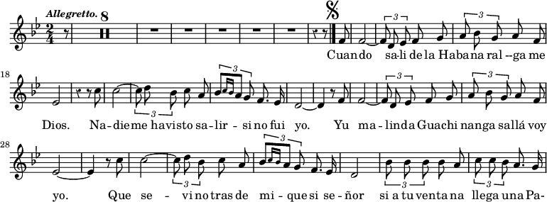 { \time 2/4 \key bes \major \override Score.Rest #'style = #'classical \tempo \markup { \smaller \italic Allegretto. } \partial 8 \relative f' { r8  \compressMMRests R1*4 R2*5 r4 r8 \mark \markup { \musicglyph #"scripts.segno" } \bar "|." \autoBeamOff f8 f2 ~ | \times 2/3 { f8 d ees } f g | \times 2/3 { a bes g } a f ees2 | r4 r8 c' | c2 ~ \times 2/3 { c8 d bes } c a | \times 2/3 { bes[ \grace { c16[ bes] } a8] g } f8. ees16 d2 ~ d4 r8 f8 f2 ~ | \times 2/3 { f8 d ees } f g | \times 2/3 { a bes g } a f ees2 ~ | ees4 r8 c' | c2 ~ \times 2/3 { c8 d bes } c a | \times 2/3 { bes[ \grace { c16[ bes] } a8] g } f8. ees16 d2 | \times 2/3 { bes'8 bes bes } bes a | \times 2/3 { c c bes } a8. g16 }
\addlyrics { Cuan -- do sa -- li de "la Ha" -- ba -- na ral --ga me Dios. Na -- die -- "me ha" -- vis -- to sa -- lir -- si no fui yo. Yu ma -- lin -- da Gua -- chi nan -- ga sa -- llá voy yo. Que se -- vi no tras de mi -- que si se -- ñor "si a" tu ven -- ta na lle -- ga u -- na Pa- } }