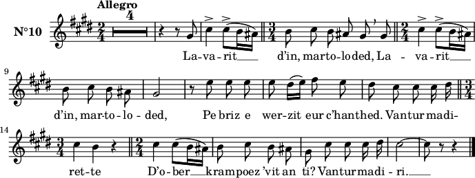 
\version "2.18.2"
\header {
  tagline = ##f
}
\score {
  <<
    \new Voice = "kan" {
      \set Staff.instrumentName = \markup {\large \bold N°10}
      \autoBeamOff
      \relative c' {
        \clef treble
        \key cis \minor
        \numericTimeSignature 
        \time 2/4
        %\partial 8*4
        % \set melismaBusyProperties = #'()
        % \override Rest #'style = #'classical
        \tempo \markup {Allegro}
        \compressEmptyMeasures
        \override MultiMeasureRest.expand-limit = #1
        R1*2/4*4 | r4 r8 gis'8 | cis4^> cis8^> ([ b16 ais]) \bar "||" \time 3/4 b8 cis b ais gis \breathe gis \bar "||" \time 2/4 cis4^> cis8^> ([ b16 ais ]) | \break
		b8 cis b \stemDown ais | \stemNeutral gis2 | r8 e' e e | e8 dis16 [( e )] fis8 e | dis cis cis cis16 dis \bar "||" \break
		\time 3/4 cis4 b r \bar "||" \time 2/4 cis4 cis8([ b16 ais ]) | b8 cis b \stemDown ais | gis cis cis cis16 dis | cis2 ~ | cis8 r r4 \bar "|." 
      } 
    }
    \new Lyrics \lyricsto "kan"
    { 
      %\override LyricText #'font-shape = #'italic
      La -- va -- rit __ d’in, mar -- to -- lo -- ded,
	  La -- va -- rit __ d’in, mar -- to -- lo -- ded,
      Pe briz e wer -- zit eur c’hant -- hed.
      Van -- tur -- ma -- di -- ret -- te
      D’o -- ber __ kram -- poez ’vit an ti?
      Van -- tur -- ma -- di -- ri. __
    }
  >>
  \layout { 
    % indent = #00
    line-width = #170
    %  ragged-last = ##t
  }
  \midi {
    \context {
      \Score
      tempoWholesPerMinute = #(ly:make-moment 90 4)
    }
  }
}
