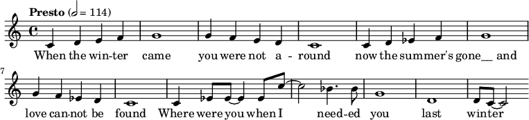 
{
	<<
	\relative c'
	{
		\tempo  "Presto" 2 = 114
			c d e f
			g1
			g4 f e d
			c1
			c4 d ees f
			g1
			g4 f ees d
			c1
			
			c4 ees8 ees8~ ees4 ees8
			c'8~ c2 bes4. bes8
			g1 d1
			d8 c8~ c2
			
		}
		\addlyrics {
			When the win -- ter 
			came
			you were not a -- round
			now the sum -- mer's | "gone__ and"
			love can -- not be
			found
			
			Where were you when
			I need -- ed you
			last win -- ter
		}
	>>
}
