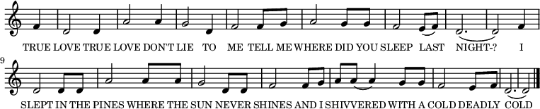 
<<
  \new voice="melody" 
  \key c \major
  \time 3/4
  \relative c'
  {
    \override Staff.TimeSignature #'stencil = ##f
    \partial 4 f | d2 d4 | a'2 a4 | g2 d4 | f2 f8 g8 | a2 g8 g8 | f2 e8 (f8) | d2. (d2)
    f4 | d2 d8 d8 | a'2 a8 a8 | g2 d8 d8 | f2 f8 g8 | a8 a8 (a4) g8 g8 | f2 e8 f8 | d2. (d2) \bar "|."
  }
  \new Lyrics \lyricmode
  {
    \override LyricText #'font-size = #-1 
    \set associatedVoice = #"melody"
    TRUE4 LOVE2 TRUE4 LOVE2 DON'T4 LIE2 TO4 ME2 
    TELL8 ME8 WHERE2 DID8 YOU8 SLEEP2 LAST4 NIGHT2. -- ?2 
    I4 SLEPT2 IN8 THE8 PINES2 WHERE8 THE8 SUN2 NEV8 -- ER8 SHINES2 
    AND8 I8 SHIV8 -- VERED4. WITH8 A8 COLD2 DEAD8 -- LY8 COLD2. _2
  }
>>
