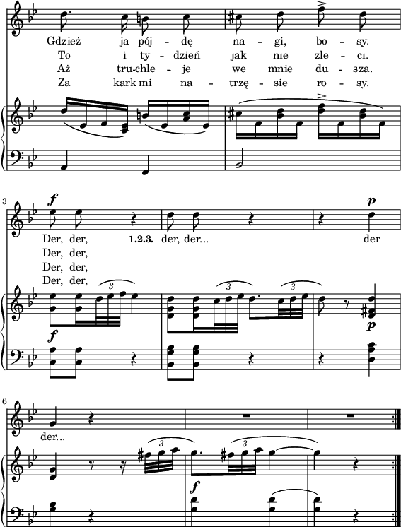 
lVarA = \lyricmode { Gdzież ja pój -- dę na -- gi, bo -- sy. Der, der, \set stanza = "1.2.3. " der, der... der der... }

lVarD = \lyricmode { Za kark mi na -- trzę -- sie ro -- sy. Der, der, }

lVarB = \lyricmode { To i ty -- dzień jak nie zle -- ci. Der, der, }

lVarC = \lyricmode { Aż tru -- chle -- je we mnie du -- sza. Der, der, }

sVarA = { d8. c16 b8 c | cis d f^> d | es^\f es r4 | % w1
d8 d r4 | r d^\p | g, r | R2*2 \bar ":|." }

sVarCrep = { a4 f | bes2 | <c a'>8[<c a'>] r4 | % w1
<bes g' bes>8[<bes g' bes>] r4 | r <d a' c> | <g bes> r | <g d'>^\f <g d'>( | <g d'>) r \bar ":|." }

sVarB = { d'16([es, f <es c>]) b'([es, <a c> es]) | \stemDown cis'([f, <bes d> f] <d' f>^>[f, <bes d> f]) | <g es'>8_\f[<g es'>16 \tuplet 3/2 { d'32( es f] } es4) | % w1 patrz "Omyłki druku"
<d, g d'>8[<d g d'>16 \tuplet 3/2 { c'32( d es] } d8.)[\tuplet 3/2 { c32( d es] } \stemNeutral | d8) r <d, fis d'>4_\p | <d g> r8 r16 \tuplet 3/2 { fis'32([g a] } | g8.)[\tuplet 3/2 { fis32( g a] } g4~ | g) r \bar ":|." }

\paper { #(set-paper-size "a4")
 oddHeaderMarkup = "" evenHeaderMarkup = "" }
\header { tagline = ##f }
\version "2.18.2"
\score {
\midi {  }
\layout { line-width = #140
indent = 0\cm}
<<
  \new Staff { \clef "violin" \key g \minor \time 2/4 \override Staff.TimeSignature #'transparent = ##t \autoBeamOff \relative b' { \sVarA } }
  \addlyrics { \small \lVarA }
  \addlyrics { \small \lVarB }
  \addlyrics { \small \lVarC }
  \addlyrics { \small \lVarD }
  \new PianoStaff <<
    \new Staff = "up" { \clef "violin" \key g \minor \time 2/4 \override Staff.TimeSignature #'transparent = ##t \override TupletBracket #'direction = #UP \override TupletBracket.bracket-visibility = ##f \relative e' { \sVarB } }
    \new Staff = "down" { \clef "bass" \key g \minor \time 2/4 \override Staff.TimeSignature #'transparent = ##t \relative b, { \repeat volta 4 { \sVarCrep } } }
  >>
>> }