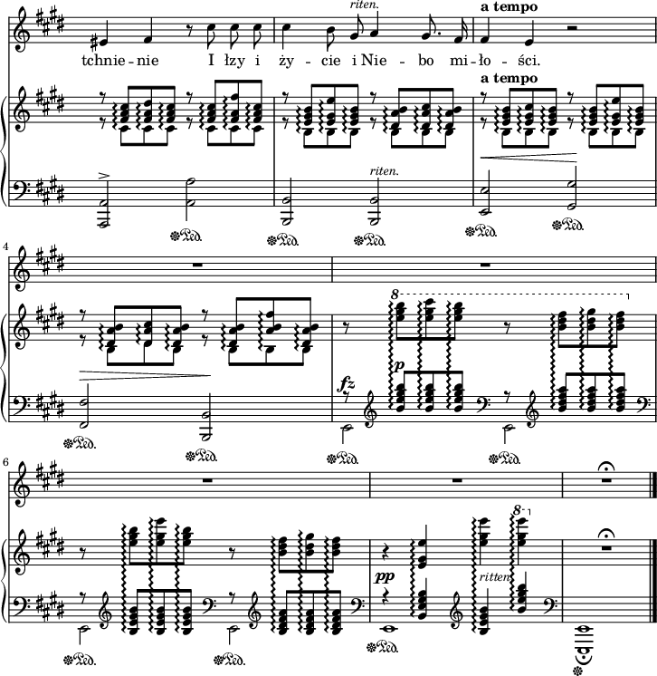 
sVarB = { << { \voiceOne r8 <fis' a cis>\arpeggio[<fis a dis>\arpeggio <fis a cis>\arpeggio] r <fis a cis>\arpeggio[<fis a fis'>\arpeggio <fis a cis>\arpeggio] | r <e gis b>\arpeggio[<e gis e'>\arpeggio <e gis b>\arpeggio] r <dis a' b>\arpeggio[<dis a' cis>\arpeggio <dis a' b>\arpeggio] | r^\markup { \bold "a tempo" } <e gis b>\arpeggio[<e gis cis>\arpeggio <e gis b>\arpeggio] r <e gis b>\arpeggio[<e gis e'>\arpeggio <e gis b>\arpeggio] | r <dis a' b>\arpeggio[<dis a' cis>\arpeggio <dis a' b>\arpeggio] r <dis a' b>\arpeggio[<a' b fis'>\arpeggio <dis, a' b>\arpeggio] } \new Voice { \voiceTwo r8 cis\arpeggio[cis\arpeggio cis\arpeggio] r cis\arpeggio[cis\arpeggio cis\arpeggio] | r b\arpeggio[b\arpeggio b\arpeggio] r b\arpeggio[b\arpeggio b\arpeggio] | r b\arpeggio[b\arpeggio b\arpeggio] r b\arpeggio[b\arpeggio b\arpeggio] | r b\arpeggio[dis\arpeggio b\arpeggio] r b\arpeggio[b\arpeggio b\arpeggio] } >> | \oneVoice r8 \ottava #1 \set Staff.ottavation = #"8" \stemDown <e'' gis b>\arpeggio[<e gis cis>\arpeggio <e gis b>\arpeggio] r <b dis fis>\arpeggio[<b dis gis>\arpeggio <b dis fis>\arpeggio] \ottava #0 | r <e, gis b>\arpeggio[<e gis e'>\arpeggio <e gis b>\arpeggio] r <b dis fis>\arpeggio[<b dis gis>\arpeggio <b dis fis>\arpeggio] \stemNeutral | r4 <e, gis e'>\arpeggio <e' gis e'>\arpeggio \ottava #1 \set Staff.ottavation = #"8" <e' gis e'>\arpeggio \ottava #0 | R1\fermata | }

sVarA = { eis4 fis r8 cis' cis cis | cis4 b8 gis^\markup { \small \italic "riten." } a4 gis8. fis16 | fis4^\markup { \bold "a tempo" } e r2 | R1*4 | R1\fermata \bar "|." }

lVarA = \lyricmode { tchnie -- nie I łzy i ży -- cie i Nie -- bo mi -- ło -- ści. }

sVarC = { <a a'>2^>\sustainOff\sustainOn <a' a'>\sustainOff\sustainOn | <b, b'>\sustainOff\sustainOn <b b'>^\markup { \small \italic "riten." } \sustainOff\sustainOn | <e e'>^\<\sustainOff\sustainOn <gis gis'>\!\sustainOff\sustainOn | <fis fis'>^\>\sustainOff\sustainOn <b, b'>\!\sustainOff\sustainOn | << { \voiceOne r8 \clef "violin" <b''' e gis b>^\p\arpeggio[<b e gis b>\arpeggio <b e gis b>\arpeggio] \clef "bass" r8 \clef "violin" <b dis fis a>\arpeggio[<b dis fis a>\arpeggio <b dis fis a>\arpeggio] \clef "bass" | r8 \clef "violin" <b, e gis b>\arpeggio[<b e gis b>\arpeggio <b e gis b>\arpeggio] \clef "bass" r8 \clef "violin" <b dis fis a>\arpeggio[<b dis fis a>\arpeggio <b dis fis a>\arpeggio] \clef "bass" | r4^\pp <b, e gis b>\arpeggio \clef "violin" <b' e gis b>\arpeggio^\markup { \small \italic "ritten." } <b' e gis b>\arpeggio \clef "bass" } \new Voice { \voiceTwo e,,,2^\fz\sustainOff\sustainOn e\sustainOff\sustainOn | e\sustainOff\sustainOn e\sustainOff\sustainOn | e1\sustainOff\sustainOn } >> | \oneVoice <e, e'>1_\fermata\sustainOff | }

\paper { #(set-paper-size "a4")
 oddHeaderMarkup = "" evenHeaderMarkup = "" }
\header { tagline = ##f }
\version "2.18.2"
\score {
\midi {  }
\layout { line-width = #180
indent = 0\cm}
<<
\new Staff { \clef "violin" \key e \major \time 4/4 \override Staff.TimeSignature #'transparent = ##t \autoBeamOff \relative g' { \sVarA } }
\addlyrics { \lVarA }
\new PianoStaff <<
  \set PianoStaff.connectArpeggios = ##t
  \new Staff = "up" { \clef "violin" \key e \major \time 4/4 \override Staff.TimeSignature #'transparent = ##t \relative b { \sVarB } }
  \new Staff = "down" { \clef "bass" \key e \major \time 4/4 \override Staff.TimeSignature #'transparent = ##t \relative g,, { \sVarC } }
  >>
>> }