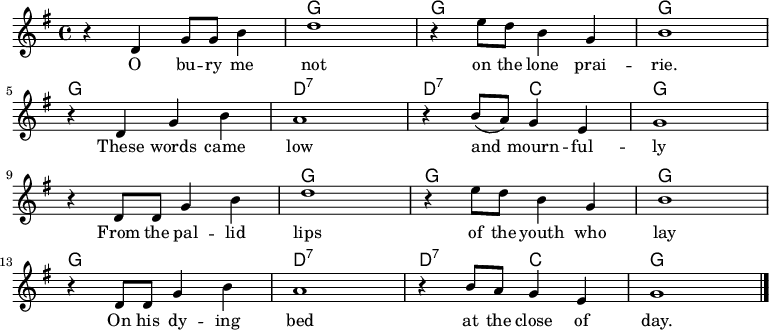 
<<
  \new ChordNames \chordmode {
    \time 4/4
    s1 g g g
    g d:7 d2:7 c g1
    s g g g
    g d:7 d2:7 c g1
  }
  \new Staff \with { midiInstrument = "voice oohs" }
    \relative c' {
      \key g \major
      \time 4/4
      r4 d g8 g b4 | d1 | r4 e8 d b4 g | b1
      \break
      r4 d, g b | a1 | r4 b8( a) g4 e |g1
      \break
      r4 d8 d g4 b | d1 | r4 e8 d b4 g | b1
      \break
      r4 d,8 d g4 b | a1 | r4 b8 a g4 e |g1
      \bar "|."
  }
  \addlyrics {
    \lyricmode {
      O bu -- ry me not on the lone prai -- rie.
      These words came low and mourn -- ful -- ly
      From the pal -- lid lips of the youth who lay
      On his dy -- ing bed at the close of day.
  } }
>>
\midi {
  \context {
    \Score
    tempoWholesPerMinute = #(ly:make-moment 80 4)
  }
}
