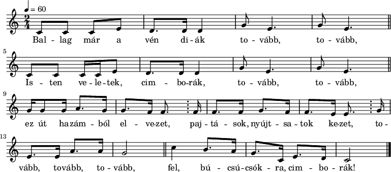 
{
 <<
 \relative c' {
 \key c \major
 \time 2/4
 \tempo 4 = 60
 \set Staff.midiInstrument = "fretless bass"
 \transposition c
% Ballag már a vén diák tovább, tovább,
 c8 c c e d8. d16 d4 g8 e4. g8 e4. \bar "||"
 \break
% Isten veletek, cimborák, tovább, tovább,
 c8 c c16 c e8 d8. d16 d4 g8 e4. g8 e4. \bar "||"
 \break
% ez út hazámból elvezet, pajtások, nyújtsunk most kezet, tovább,
 g16 g8 g16 a8. g16 g8. f16 f8. \bar ";" f16 f8. f16 g8. f16 f8. e16 e8. \bar ";" g16
 \break
% tovább, tovább,
 e8. e16 a8. a16 g2 \bar "||"
% fel búcsúcsókra, cimborák!
 c4 b8. a16 g8. c,16 e8. d16 c2 \bar "|."
 }
 \addlyrics {
 Bal -- lag már a vén di -- ák to -- vább, to -- vább,
 Is -- ten ve -- le -- tek, cim -- bo -- rák, to -- vább, to -- vább,
 ez út ha -- zám -- ból el -- ve -- zet,
 paj -- tá -- sok, nyújt -- sa -- tok ke -- zet,
 to -- vább, to -- vább, to -- vább,
 fel, bú -- csú -- csók -- ra, cim -- bo -- rák!
 }
 >>
}
