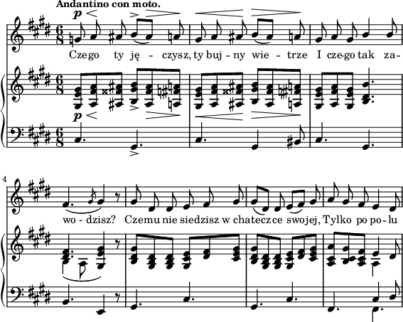 
sVarC = { cis4. gis_> | cis gis4 bis8 | cis4. gis | % w1
b e,4 r8 | gis4. cis | gis4. cis | fis,4. << { \voiceOne cis'4 dis8 } \new Voice { \voiceTwo fis,4. } >> \oneVoice | }

sVarA = { g8^\p^\< a\! ais b^>([ais^\>]) a\! | gis^\< a ais\! b^\>([ais]) a\! | gis a gis \stemUp b4 b8 \stemNeutral | % w1
fis4.( \slashedGrace gis8 gis4) r8 | gis dis dis e fis gis | gis([dis]) dis e([fis]) gis | a gis fis e4 dis8 | }

lVarA = \lyricmode { Cze -- go ty ję -- czysz, ty buj -- ny wie -- trze I cze -- go tak za -- wo_-_dzisz? Cze -- mu nie sie -- dzisz w_cha -- tecz -- ce swo -- jej, Tyl -- ko po po -- lu }

sVarB = { <gis e' gis>8_\p_\<[<a fis' a>\! <ais fisis' ais>] <b gis' b>_>]<ais fisis' ais>_\> <a fis' a>\!] | <gis e' gis>_\<[<a fis' a> <ais fisis' ais>\!] <b gis' b>_\>[<ais fisis' ais> <a fis' a>\!] | <gis e' gis>[<a fis' a> <gis e' gis>] <b dis b'>4. | % w1
<< { \voiceOne <dis fis>4. <e gis>4 } \new Voice { \voiceTwo b4( a8 \stemUp gis4) } >> \oneVoice r8 | <b dis gis>[<gis b dis> <gis b dis>] <gis cis e>[<dis' fis> <cis e gis>] | <b dis gis>[<gis b dis> <gis b dis>] <gis cis e>[<dis' fis> <cis e gis>] | <a cis a'>[<b cis gis'> <a cis fis>] << { \stemDown a4 \stemNeutral } \new Voice { e' } >> dis8 | }

\paper { #(set-paper-size "a4")
 oddHeaderMarkup = "" evenHeaderMarkup = "" }
\header { tagline = ##f }
\version "2.18.2"
\score {
\midi {  }
\layout { line-width = #140
indent = 0\cm}
<<
  \new Staff { \clef "violin" \key e \major \time 6/8 \tempo \markup { \small \bold "Andantino con moto." } \autoBeamOff \relative g' { \sVarA } }
  \addlyrics { \small \lVarA }
  \new PianoStaff <<
    \new Staff = "up" { \clef "violin" \key e \major \time 6/8 \relative g { \sVarB } }
    \new Staff = "down" { \clef "bass" \key e \major \time 6/8 \relative c { \sVarC } }
  >>
>> }