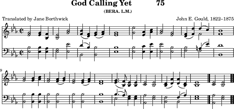 \version "2.16.2" 
\header { tagline = ##f title = \markup { "God Calling Yet" "          " "75" } subsubtitle = "(BERA. L.M.)" composer = "John E. Gould, 1822–1875" poet = "Translated by Jane Borthwick" }
\score { << << \new Staff { \key ees \major \time 2/2 \relative g' {
  <g ees>2 q4 <f bes,> | <ees bes>2 <g bes> |
  <bes f>4( <f d>) <g ees>( <aes f>) | <g ees>1 |
  <g ees'>2 <aes ees>4 <aes c> |
  <bes g>2 <g ees> |
  <f d>4( <f d'>) << { d'( c) } \\ { f,2 } >> | <f bes>1 | \break
  <bes g>2 q4 <c aes> | <aes f>2 q4( <bes g>) |
  <g ees>2 q4( <aes f>) | <f d>1 |
  <g ees>4.( <f bes,>8) <ees bes>4 q | <ees c>2 <ees bes> |
  <d bes>4( <d aes'>) q( <d bes>) |
  <ees bes>1 \bar "|." <ees c>2 <ees bes> \bar ".." } }
\new Staff { \clef bass \key ees \major \relative e {
  <ees bes'>2 q4 <ees aes> | <ees g>2 <ees ees'> |
  << { d'4( bes) } \\ { bes,2 } >> <bes bes'> |
  <ees bes'>1 |
  q2 <ees c'>4 <ees ees'> | q2 <ees bes'> |
  <f bes> << { a4( ees') } \\ { f,2 } >> | <bes, d'>1 %end line 1
  <bes bes'>2 q4 q | q2 q | q q | q1 |
  << { bes'4.( aes8) } \\ { ees2 } >> <ees g>4 q |
  <aes, aes'>2 <ees' g> |
  <bes f'> << { f'4( aes) } \\ { bes,2 } >> |
  <ees g>1 | <aes, aes'>2 <ees' g> } } >> >>
\layout { indent = #0 }
\midi { \tempo 4 = 112 } }
