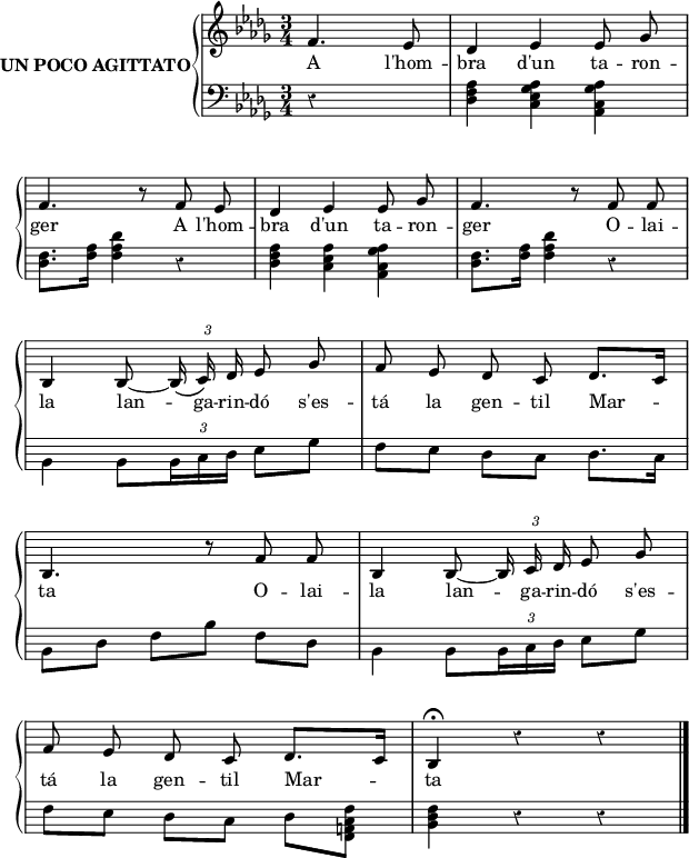 

\version "2.14.2"

\header {
  % Eliminar el pie de página predeterminado de LilyPond
  tagline = ##f
}

\layout {
  \context {
    \Score
    \remove "Bar_number_engraver"
  }
}

global = {
  \set Score.tempoHideNote = ##t
  \tempo 8 = 90
  \key des \major
  \time 3/4
  \partial 2
  \override Staff.Rest #'style = #'classical
  \override Staff.KeySignature #'break-visibility = #'#(#f #f #f)
  \override Staff.Clef #'break-visibility = #'#(#f #f #f)
  \override Staff.TimeSignature #'break-visibility = #'#(#f #t #t)
  \override Score.SystemStartBar #'collapse-height = #1
%  \override Stem #'neutral-direction = #1
  \override Arpeggio #'positions = #'(-3 . 0)
%  \override Score.FootnoteItem #'annotation-line = ##f
  \override TupletBracket.bracket-visibility = ##f

}

right = \relative c' {
  \global
  \autoBeamOff
  \stemUp
  f4. es8
  des4 es es8 ges \break
  f4. r8 f es
  des4 es es8 ges
  f4. r8 f f \break
  bes,4 bes8 ~ \tuplet 3/2 {bes16\( c\) des} es8 ges
  f es des c des8.[ c16] \break
  bes4. r8  f' f
  bes,4 bes8 ~ \tuplet 3/2 {bes16 c des} es8 ges \break
  f es des c des8.[ c16]
  bes4^\fermata r r \bar"|."
}

left = \relative c {
  \global
  \autoBeamOn
  \stemDown
  \tupletUp
  r4 s
  <des f as>4 <c es ges as> <as c ges' as>
  <des f>8. <f as>16 <f as des>4 r
  <des f as> <c es as> <as c ges' as>
  <des f>8. <f as>16 <f as des>4 r \break
  bes, bes8 \tuplet 3/2 {bes16 c des} es8 ges
  f es  des c des8. c16
  bes8 des f[ bes] f[ des]
  bes4 bes8 \tuplet 3/2 {bes16 c des} es8 ges
  f es des[ c] des <f, a c f>
  <bes des f>4 r r
}

lletra = \lyricmode {
  A l'hom -- bra d'un ta -- ron -- ger
  A l'hom -- bra d'un ta -- ron -- ger
  O -- lai -- la lan -- ga -- rin -- dó
  s'es -- tá la gen -- til Mar -- ta
  O -- lai -- la lan -- ga -- rin -- dó
  s'es -- tá la gen -- til Mar -- ta
}

\score {
  \new StaffGroup \with {
    instrumentName = \markup {
      \bold {UN POCO AGITTATO}
    }
    systemStartDelimiter = #'SystemStartBrace
  } <<
    \new Voice = "right" \with {
      midiInstrument = "acoustic grand"
    } \right
    \new Lyrics \lyricsto "right" {
      \lletra
    }
    \new Staff = "left" \with {
      midiInstrument = "acoustic grand"
    } { \clef bass \left }
  >>
  \layout {
    indent = 40
    %    ragged-last = ##t
    line-width = 150
  }
  \midi {
    \context {
      \Score
      midiMinimumVolume = #0.4
      midiMaximumVolume = #0.95
    }
    \context {
      \Voice
      \remove "Dynamic_performer"
    }
  }
}

