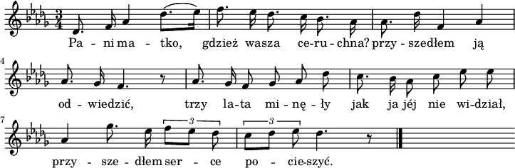 
\paper { #(set-paper-size "a4")
 oddHeaderMarkup = "" evenHeaderMarkup = "" }
\header { tagline = ##f }
\version "2.18.2"
\score {
\midi { \tempo 4 = 90 }
\layout { line-width = #180
indent = 0\cm}
\relative e' {
\set Staff.midiInstrument = "flute" 
\key des \major
\time 3/4 
\autoBeamOff
des8. f16 as4 des8. [(es16)] | f8. es16 des8. c16 bes8. \stemDown as16 | as8. \stemNeutral des16 f,4 as \break
as8. ges16 f4. r8 | as8. ges16 f8 ges as des | c8. bes16 \stemDown as8 \stemNeutral c es es \break
as,4 ges'8. es16 \override TupletBracket #'direction = #UP \tuplet 3/2 {f8 [es8] des} | \tuplet 3/2 {c [des] es} des4. r8 \bar "|." s
}
\addlyrics {
Pa -- ni ma -- tko, gdzież wa -- sza ce -- ru -- chna?
przy -- sze -- dłem ją od -- wie -- dzić,
trzy la -- ta mi -- nę -- ły jak ja jéj nie wi -- dział,
przy -- sze -- dłem ser -- ce po -- cie -- szyć.
} }