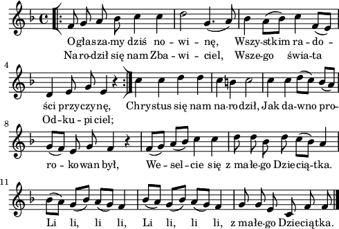 
lVarA = \lyricmode { O -- gła -- sza -- my dziś no -- wi -- nę, Wszy -- stkim ra -- do -- ści przy -- czy -- nę, Chry -- stus się nam na -- ro -- dził, Jak da -- wno pro -- ro -- ko -- wan był, We -- sel -- cie się z_ma -- łe -- go Dzie -- cią -- tka. Li li, li li, Li li, li li, z_ma -- łe -- go Dzie -- cią -- tka. }

sVarArep = { \bar "[|:" f8 g a bes c4 c | d2 g,4.(a8) | bes4 \stemDown a8([bes]) \stemNeutral c4 f,8([e]) | d4 e8 g e4 r \bar ":|]" }

lVarB = \lyricmode { Na -- ro -- dził się nam Zba -- wi -- ciel, Wsze -- go świa -- ta Od -- ku -- pi -- ciel; }

sVarAk = { c' c d d | c b c2 | c4 c d8([c]) bes([a]) | g([f]) e g f4 r | f8([g]) a([bes]) c4 c | d8 d bes d c([bes]) a4 | \stemDown bes8([a]) \stemNeutral g([bes]) a([g]) f4 | bes8([a]) g([bes]) a([g]) f4 | g8 g e c f f \bar "|." }

\paper { #(set-paper-size "a4")
 oddHeaderMarkup = "" evenHeaderMarkup = "" }
\header { tagline = ##f }
\version "2.18.2"
\score {
\midi {  }
\layout { line-width = #120
indent = 0\cm}
\new Staff { \clef "violin" \key d \minor \time 4/4 \autoBeamOff \relative f' { \repeat volta 2 { \sVarArep } \sVarAk } }
  \addlyrics { \small \lVarA }
  \addlyrics { \small \lVarB } }