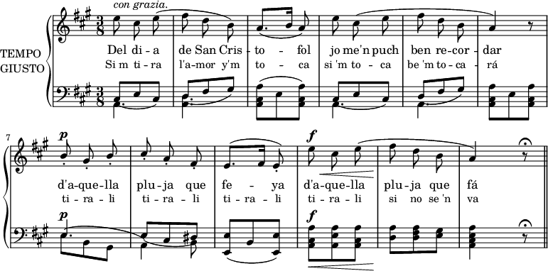 
\version "2.14.2"
\header {
  tagline = ""
}
global = {
  \key a\major
  \time 3/8
}
veuA = \relative c'' {
  \global
  e8^\markup {\italic "con grazia."} cis e
  (fis8 d b)
  a8. ([b16] a8)
  e'8 cis (e
  fis8 d b
  a4) r8
  \voiceOne
  b8^\p_. gis_. b_.
  cis8_. a_. fis_.
  e8.([fis16]  e8_.)
  \oneVoice
  e'8^\f\< cis e
  (fis\! d b
  a4) r8\fermata \bar "||"
}

veuB = \relative c {
  \global
  cis8 (e cis)
  d8 (fis gis)
  s4.
  cis,8 (e cis)
  d8 (fis gis)
  s4.
  e4.^\p
  e8 (cis dis)
  <e, e'>8 (b' <e, e'>)
  s4.^\f
}
veuC = \relative c {
  \global
  a4.
  <a d>4.
  <a cis a'>8 (e' <a, cis a'>)
  a4.
  a4.
  <a cis a'>8 e' <a, cis a'>
  e'8 (b gis
  a4) b8
  s4.
  \oneVoice
  <a cis a'>8_\< <a e' a> <a cis a'>
  <d a'>\! <d fis a> <e gis>
  <a, cis e a>4 r8^\fermata
}
lletraA = \lyricmode {
  Del8 di8 -- a8
  de San Cris --
  to4 -- fol8
  jo me'n puch
  ben re -- cor --
  dar4.
  d'a8 -- que -- lla
  plu -- ja que
  fe4 -- ya8
  d'a -- que -- lla
  plu -- ja que
  fá
}
lletraB = \lyricmode {
  Si_m ti -- ra
  l'a -- mor y'm
  to4 -- ca8
  si_'m to -- ca
  be_'m to -- ca --
  rá4.
  ti8 -- ra -- li
  ti -- ra -- li
  ti -- ra -- li
  ti -- ra -- li
  si no se_'n
  va
}
nom = \markup {
  \column {
    \line {TEMPO}
    \line {GIUSTO}
  }
}
\score {
  \new PianoStaff
  <<
    \set PianoStaff.instrumentName = \nom
    \new Voice = "veu" {
      \autoBeamOff
      \veuA
    }
    <<
      \new Lyrics {
        \lletraA
      }
      \new Lyrics {
        \small
        \lletraB
      }
    >>
    \new Staff = "greus" {
      \clef bass
      \mergeDifferentlyDottedOn
      \mergeDifferentlyHeadedOn
      <<
        \new Voice = "greu" {
          \voiceThree
          \slurDown
          \veuB
        }
        \new Voice = "baix" {
          \voiceFour
          \slurUp
          \veuC
        }
      >>
    }

  >>
  \layout{}
  \midi{}
}

