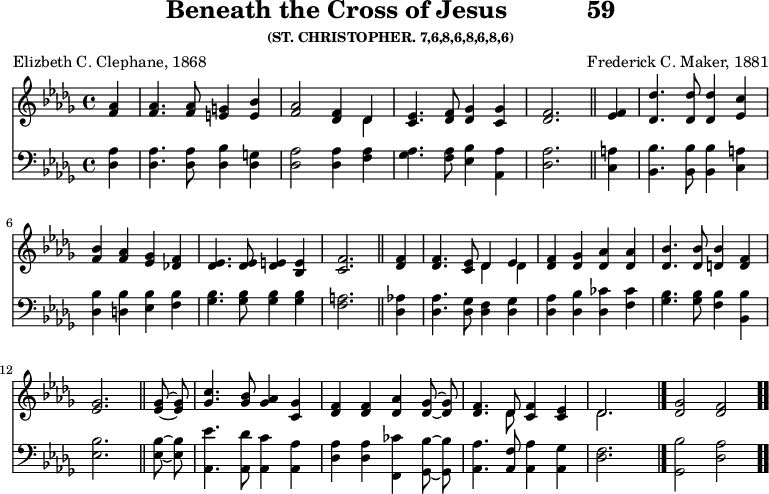 \version "2.16.2" 
\header { tagline = ##f title = \markup { "Beneath the Cross of Jesus" "          " "59" } subsubtitle = "(ST. CHRISTOPHER. 7,6,8,6,8,6,8,6)" composer = "Frederick C. Maker, 1881" poet = "Elizbeth C. Clephane, 1868" }
\score { << << \new Staff { \key des \major \time 4/4 \partial 4 \relative a' { \autoBeamOff
  <aes f>4 | q4. q8 <g e>4 <bes e,> |
  <aes f>2 <f des>4 << { des } \\ { des } >> |
  <ees c>4. <f des>8 <ges des>4 <ges c,> |
  <f des>2. \bar "||"
  <f ees>4 | <des' des,>4. q8 q4 <c ees,>4 |
  <bes f> <aes f> <ges ees> <f des!> |
  <ees des>4. q8 <e des>4 <e bes> |
  <f c>2. \bar "||"
  <f des>4 | q4. <ees c>8 << { des4 ees } \\ { des des } >> |
  <f des> <ges des> <aes des,> q |
  <bes des,>4. q8 <bes d,>4 <f d> | <ges ees>2. \bar "||"
  q8 ~ q | <c ges>4. <bes ges>8 <aes ges>4 <ges c,> |
  <f des> q <aes des,> <ges des>8 ~ q |
  <f des>4. << { des8 } \\ { des } >> <f c>4 <ees c> |
  << { des2. } \\ { des } >> s4 \bar "|."
  <ges des>2 <f des> \bar ".." } }
\new Staff { \clef bass \key des \major \relative d { \autoBeamOff
  <des aes'>4 q4. q8 <des bes'>4 <des g> |
  <des aes'>2 q4 <f aes> |
  <ges aes>4. <f aes>8 <ees bes'>4 <aes, aes'> |
  <des aes'>2. %end line 1
  <c a'>4 | <bes bes'>4. q8 q4 <c a'>4 |
  <des bes'> <d bes'> <ees bes'> <f bes> |
  <ges bes>4. q8 q4 q |
  <f a>2. %end line 2
  <des aes'>4 | <des aes'>4. <des ges>8 <des f>4 <des ges> |
  <des aes'> <des bes'> <des ces'> <f ces'> |
  <ges bes>4. q8 <f bes>4 <bes, bes'> |
  <ees bes'>2. %end line 3
  q8 ~ q | <aes, ees''>4. <aes des'>8 <aes c'>4 <aes aes'> |
  <des aes'> q <f, ces''> <ges bes'>8 ~ q |
  <aes aes'>4. <aes f'>8 <aes aes'>4 <aes ges'> |
  <des f>2. s4 | <ges, bes'>2 <des' aes'> } } >> >>
\layout { indent = #0 }
\midi { \tempo 4 = 108 } }
