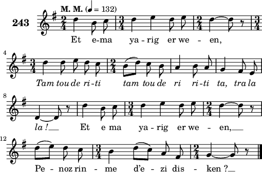 
\score {
 \new Staff {
  \set Staff.instrumentName = \markup {\huge \bold 243}
  \relative c'{
    \clef treble
    \tempo \markup {"M. M."} 4= 132
    \autoBeamOff
    \key g \major
    \time 2/4
    d'4 b8 c | \time 3/4 d4 e d8 e | \time 2/4 d4 ~ d8 r | \break
    \time 3/4 d4 d8 e d c | \time 2/4 b8([ d]) c b | a4 b8 a | g4 fis8 e | \break
    d4 ~ d8 r | d'4 b8 c | \time 3/4 d4 e d8 e | \time 2/4 d4 ~ d8 r | \break
    d([ e]) d c | \time 3/4 b4 d8([ c]) a fis | \time 2/4 g4 ~ g8 r \bar "|."
  }
  \addlyrics{
    Et e -- ma ya -- rig er we -- en,
    \override LyricText #'font-shape = #'italic Tam tou de ri -- ti tam tou de ri ri -- ti ta, tra la
    la_! __ \override LyricText #'font-shape = #'upright Et e ma ya -- rig er we -- en, __
    Pe -- noz rin -- me d’e -- zi dis -- ken_? __
  }
 }
 \layout { line-width = #125 }
 \midi { }
}
\header { tagline = ##f }
