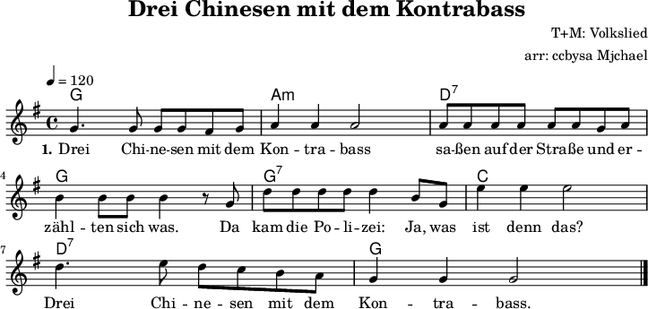 
\version "2.20.0"
\header {
  title = "Drei Chinesen mit dem Kontrabass"
  composer = "T+M: Volkslied"
  % poet = "anonym"
  arranger = "arr: ccbysa Mjchael"
}

myChords = \chordmode {
  \set Staff.midiInstrument = #"acoustic guitar (nylon)"
  \set chordChanges = ##t
  \set chordChanges = ##t
  %% Simple chord accompaniment simulates a guitar but is easier to notate. 
  g,4 g g, g 
  a,:m a:m a,:m a:m
  d,:7 d:7 d,:7 d:7
  g, g g, g 
  g,:7 g:7 g,:7 g,:7
  c, c c, c
  d,:7 d:7 d,:7 d:7
  g, g g, g
}

myMelody = \relative c' {
  \clef "treble"
  \time 4/4
  \tempo 4 = 120
  \key g\major
  \set Staff.midiInstrument = #"trombone"
   g'4. g8 g g fis g a4 a a2
   a8 a a a a a g a b4 b8 b b4 r8
   g d' d d d d4 b8 g e'4 e e2
   d4. e8 d c b a g4 g g2
   \bar "|."
}

myLyrics = \lyricmode {
  \set stanza = "1."
	Drei Chi -- ne -- sen mit dem Kon -- tra -- bass sa -- ßen auf der Stra -- ße und 
	er -- zähl -- ten sich was. Da kam die Po -- li -- zei: Ja, was ist denn das?
	Drei Chi -- ne -- sen mit dem Kon -- tra -- bass. 
}

\score {
  <<
    \new ChordNames { \myChords }
    \new Voice = "Song" { \myMelody }
    \new Lyrics \lyricsto "Song" { \myLyrics }
  >>
  \midi { }
  \layout { }
}

%% suppresses the DinA4 format in raw="1" mode.
\paper {
  indent=0\mm
  %% DinA4 = 210mm - 10mm  border  - 20mm hole border = 180mm
  line-width=180\mm
  oddFooterMarkup=##f
  oddHeaderMarkup=##f
  % bookTitleMarkup=##f
  scoreTitleMarkup=##f
}

%% = comment
% = Switch to turn on and off
%% = everything that begins with "my" are freely selectable variables. I use them for templates.

