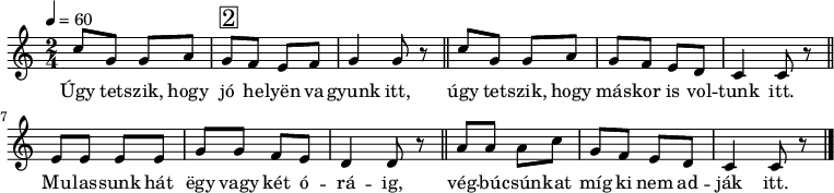 
{
   <<
   \relative c' {
      \key c \major
      \time 2/4
      \tempo 4 = 60
      \set Staff.midiInstrument = "overdriven guitar"
      \transposition c'
%       Úgy tetszik, hogy jó helyen vagyunk itt,
        c'8 g g a g^\markup { \raise #1 \box \abs-fontsize #16 2 } f e f g4 g8 r \bar "||"
%       úgy tetszik, hogy máskor is voltunk itt.
        c8 g g a g f e d c4 c8 r \bar "||" \break
%       Mulassunk hát egy vagy két óráig,
        e8 e e e g g f e d4 d8 r \bar "||"
%       végbúcsúnkat míg ki nem adják itt.
        a'8 a a c g f e d c4 c8 r \bar "|."
      }
   \addlyrics {
        Úgy tet -- szik, hogy jó he -- lyën va -- gyunk itt,
        úgy tet -- szik, hogy más -- kor is vol -- tunk itt.
        Mu -- las -- sunk hát ëgy vagy két ó -- rá -- ig,
        vég -- bú -- csún -- kat míg ki nem ad -- ják itt.
      }
   >>
}
