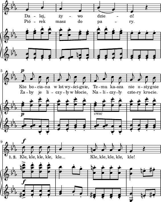 
sVarB = { <es g>8-.[<es g>-. <es bes'>-. <es bes'>-.] | <c aes'>-.[<c aes'>-. <d f>-. <d f>-.] | <es bes'>-.[<es bes'>-. <es g>-. <es g>-.] | es-.[es-. es-. es-.] | % w1
<d f>-._\p[<d aes'>-. <d c'>-. <d bes'>-.] | <es aes>-.[<es aes>-. <es c'>-. <es bes'>-.] | <d f>-._\markup { \small \italic "cresc" } [<d aes'>-. <d c'>-. <d bes'>-.] | <es aes>-.[<es aes>-. <es c'>-. <es bes'>-.] | % w2
<d a' d>^>_\f[<d a' d>-. <d a' d>-. <d a' d>-.] | <d bes'>4 bes'8-.[g-.] | <c, a'>-.[<c a'>-. <c a'>-. <c a'>-.] | <bes g'>4 e8-.[fis-.] | }

sVarA = { g4 \stemUp bes | aes f | bes( g) | es r \stemNeutral | % w1
f8^\p aes c bes | g g c bes | f aes c bes | g g c bes | % w2
d^\f d d d | \stemUp bes4 \stemNeutral r | a8 a a a | g4 r | }

sVarCrep = { <es bes'>8-.[<es bes'>-. <es g>-. <es g>-.] | <es f>-.[<es f>-. <es a>-. <es a>-.] | <es g>-.[<es g>-. <es bes'>-. <es bes'>-.] | <es g>-.[<es g>-. <es g>-. <es g>-.] | % w1
<aes bes>-.[<aes bes>-. <bes, aes'>-. <bes aes'>-.] | <es bes'>[<es bes'>-. <g bes>-. <g bes>-.] | <aes bes>-.[<aes bes>-. <bes, aes'>-. <bes aes'>-.] | <es bes'>-.[<es bes'>-. <g bes>-. <g bes>-.] | % w2
<fis c'>_>[<fis c'>-. <fis c'>-. <fis c'>-.] | <g bes>4 bes8-.[g-.] | <d fis>-.[<d fis>-. <d fis>-. <d fis>-.] | <g, g'>4 e'8-.[fis-.] | }

lVarA = \lyricmode { Da -- lej, ży -- wo dzie -- ci! Kto bo -- cia -- na w_lot wy -- ści -- gnie, Te -- mu ka -- sza nie o -- sty -- gnie \set stanza = "1. 2. " Kle, kle, kle, kle, kle... Kle, kle, kle, kle, kle! }

lVarB = \lyricmode { Pió -- rek masz do pa -- ry. Ża -- by je li -- czy -- ły w_bło -- cie, Na -- li -- czy -- ły czte -- ry kro -- cie. "" "" "" "" "" "" "" "" "" "" }

sVarCk = {  }

\paper { #(set-paper-size "a4")
 oddHeaderMarkup = "" evenHeaderMarkup = "" }
\header { tagline = ##f }
\version "2.18.2"
\score {
\midi {  }
\layout { line-width = #140
indent = 0\cm}
<<
  \new Staff { \clef "violin" \key c \minor \time 2/4 \override Staff.TimeSignature #'transparent = ##t \autoBeamOff \relative f' { \sVarA } }
  \addlyrics { \small \lVarA }
  \addlyrics { \small \lVarB }
  \new PianoStaff <<
    \new Staff = "up" { \clef "violin" \key c \minor \time 2/4 \override Staff.TimeSignature #'transparent = ##t \relative e'' { \sVarB } }
    \new Staff = "down" { \clef "violin" \key c \minor \time 2/4 \override Staff.TimeSignature #'transparent = ##t \relative e' { \sVarCrep } }
  >>
>> }