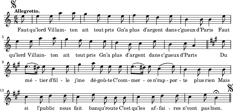 
\relative c'' {
  \time 6/8
  \key c \major
  \tempo "Allegretto."
  \autoBeamOff
  \set Score.tempoHideNote = ##t
    \tempo 4 = 110
  \set Staff.midiInstrument = #"piccolo"
\mark \markup { \musicglyph #"scripts.segno" }
\partial 8 e8 | e4 e8 a4 a8 | g4 f8 e4 e8 | f4 e8 d4 e8
b4 b8 b4 e8 | e4 e8 a4 a8 | g4 f8 e4 e8 | d4 b8 c4 e8
b4 c8 a4 \bar "||"
  \key a \major
  e'8 | e8.[ (dis16)] e8 cis4 e8 | gis4 a8 e e e
e8.[ (dis16)] e8 cis4^\( e8\) | b4 b8 b4 b8 | cis4 cis8 d4 d8
cis4 e8 b b b | cis4 cis8 d4 d8 | cis4 e8 b4\fermata
\bar "||" \mark \markup { \musicglyph #"scripts.segno" }
}

\addlyrics {
Faut qu’lord Vil -- lain- ton ait tout pris
Gn’a plus d’ar -- gent dans c’gueux d’Pa -- ris
Faut qu’lord Vil -- lain- ton ait tout pris
Gn’a plus d’ar -- gent dans c’gueux d’Pa -- ris
Du mé -- tier d’fil -- le j’me dé -- goû -- te
C’com -- mer -- ce n’rap -- por -- te plus rien
Mais si l’pu -- blic nous fait ban -- qu’rou -- te
C’est qu’les af -- fai -- res n’vont pas bien.
}
