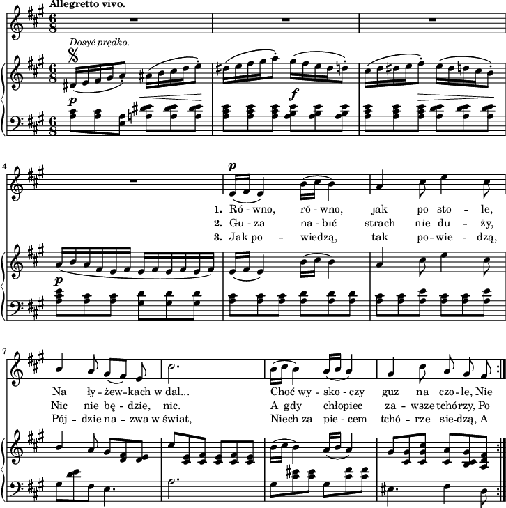 
lVarA = \lyricmode { \set stanza = "1. " Ró_-_wno, ró_-_wno, jak po sto -- le, Na ły -- żew -- kach w_dal... Choć_wy -- sko_-_czy guz na czo -- le, Nie }

lVarC = \lyricmode { \set stanza = "3. " Jak_po -- wiedzą, tak po -- wie -- dzą, Pój -- dzie na -- zwa w_świat, Niech_za pie_-_cem tchó -- rze sie -- dzą, A }

sVarA = { R2.*4 | e16(^\p[fis] e4) b'16([cis] b4) | a4 cis8 e4 cis8 | \stemUp b4 \stemNeutral a8 gis([fis]) e | cis'2. | b16([cis] b4) a16([b] a4) | gis cis8 a gis fis | }

lVarB = \lyricmode { \set stanza = "2. " Gu_-_za na_-_bić strach nie du -- ży, Nic nie bę -- dzie, nic. A__gdy chłopiec za -- wsze tchó -- rzy, Po -- }

sVarCrep = { <a cis>8^\p[<a cis> <a e>] <a! dis e>^\<[<a dis e> <a dis e>\!] | <a cis e>[<a cis e> <a cis e>] <a b e>^\f[<a b e> <a b e>] | <a cis e>[<a cis e> <a cis e>^\>] <a d e>[<a d e> <a d e>\!] | % w1
<a cis e>^\p[<a cis> <a cis>] <gis d'>]<gis d'> <gis d'>] | <a cis>[<a cis> <a cis>] <a d>[<a d> <a d>] | <a cis>[<a cis> <a e'>] <a cis>[<a cis> <a e'>] | % w2
gis[<d' e> fis,] e4. | a2. | gis8[<cis eis> <cis eis>] gis8[<cis fis> <cis fis>] eis,4. fis4 d8 | }

sVarB = { dis16\segno^\markup { \small \italic "Dosyć prędko." } ([e fis gis a8-.]) ais16([b cis d e8-.]) | dis16([e fis gis a8-.]) gis16([fis e dis d8-.]) | cis16([d dis e fis8-.]) e16([dis d cis b8-.]) | % w1
a16([b a fis e fis] e[fis e fis e fis]) | e([fis] e4) b'16([cis] b4) | a cis8 e4 cis8 | % w2
\stemUp b4 \stemNeutral a8 gis[<d fis> <d e>] | cis'[<cis, e> <cis fis>] <cis e>[<cis fis> <cis e>] | b'16([cis] b4) a16([b] a4) | gis8[<cis, gis'> <cis gis' cis>] <cis a'>[<b cis gis'> <a d fis>] | }

sVarCk = {  }

\paper { #(set-paper-size "a4")
 oddHeaderMarkup = "" evenHeaderMarkup = "" }
\header { tagline = ##f }
\version "2.18.2"
\score {
\midi {  }
\layout { line-width = #180
indent = 0\cm}
<<
  \new Staff { \clef "violin" \key a \major \time 6/8 \tempo \markup { \small \bold "Allegretto vivo." } \autoBeamOff \relative e' { \sVarA } }
  \addlyrics { \small \lVarA }
  \addlyrics { \small \lVarB }
  \addlyrics { \small \lVarC }
  \new PianoStaff <<
    \new Staff = "up" { \clef "violin" \key a \major \time 6/8 \relative d' { \sVarB } }
    \new Staff = "down" { \clef "bass" \key a \major \time 6/8 \relative a { \repeat volta 3 { \sVarCrep } \sVarCk } }
  >>
>> }