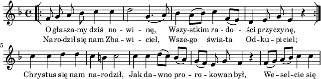 
lVarA = \lyricmode { O -- gła -- sza -- my dziś no -- wi -- nę, Wszy -- stkim ra -- do -- ści przy -- czy -- nę, Chry -- stus się nam na -- ro -- dził, Jak da -- wno pro -- ro -- ko -- wan był, We -- sel -- cie się }

sVarArep = { \bar "[|:" f8 g a bes c4 c | d2 g,4.(a8) | bes4 \stemDown a8([bes]) \stemNeutral c4 f,8([e]) | d4 e8 g e4 r \bar ":|]" }

lVarB = \lyricmode { Na -- ro -- dził się nam Zba -- wi -- ciel, Wsze -- go świa -- ta Od -- ku -- pi -- ciel; }

sVarAk = { c' c d d | c b c2 | c4 c d8([c]) bes([a]) | g([f]) e g f4 r | f8([g]) a([bes]) c4 c | }

\paper { #(set-paper-size "a4")
 oddHeaderMarkup = "" evenHeaderMarkup = "" }
\header { tagline = ##f }
\version "2.18.2"
\score {
\midi {  }
\layout { line-width = #160
indent = 0\cm}
\new Staff { \clef "violin" \key d \minor \time 4/4 \autoBeamOff \relative f' { \repeat volta 2 { \sVarArep } \sVarAk } }
  \addlyrics { \small \lVarA }
  \addlyrics { \small \lVarB } }