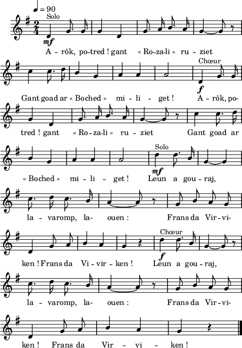 
\language "italiano"
melody = \relative do' {
  \set Staff.midiInstrument = #"trumpet"
  \set Staff.instrumentName =  \markup \fontsize #-2 #" "
  \tempo 4=90
  \clef treble
  \key sol \major
  \time 2/4
  \autoBeamOff
  re4\mf^\markup "Solo" sol8. sol16 | sol4 re | sol8. la16 \once \stemUp si8. la16 | sol4~ sol8 r8 | \break
  do4 do8. re16 | \once \stemUp si4 sol | la4 la | la2 | re,4\f^\markup "Chœur" sol8. sol16 | \break
  sol4 re | sol8. la16 \once \stemUp si8. la16 | sol4~ sol8 r8 | do4 do8. re16 | \break
  \once \stemUp si4 sol | la la | la2 re4\mf^\markup "Solo" re8. \once \stemUp si16 | sol4~ sol | \break
  do8. re16 do8. \once \stemUp si16 | la4~ la8 r8 | sol8 \once \stemUp si la sol | \break
  re4 sol8 la | \once \stemUp si4 la | sol r4 | re'4\f^\markup "Chœur" re8. \once \stemUp si16 | sol4~ sol8 r8 | \break
  do8. re16 do8. \once \stemUp si16 | la4~ la8 r8 | sol \once \stemUp si la sol | \break
  re4 sol8 la | \once \stemUp si4 la | sol r4 \bar "|." \break
}
textA = \lyricmode {
A -- rôk, po -- tred_! gant «_Ro -- za -- li_» ru -- ziet
Gant goad ar «_Bo -- ched_» mi -- li -- get_! A -- rôk, po-
tred_! gant «_Ro -- za -- li_» ru -- ziet Gant goad ar
«_Bo -- ched_» mi -- li -- get_! Leun a gou -- raj,
la -- va -- romp, la- ouen_: Frans da Vir -- vi-
ken_! Frans da Vi -- vir -- ken_! Leun a gou -- raj,
la -- va -- romp, la- ouen_: Frans da Vir -- vi-
ken_! Frans da Vir -- vi -- ken_! 
}
\score {
  <<
    \new Voice = "mel"
    { \melody }
    \new Lyrics \lyricsto mel \textA
  >>
  \layout {
    \context { \Staff \RemoveEmptyStaves }
    indent = 0.5\cm
    \override Score.BarNumber #'stencil = ##f
    line-width = #120
    \set fontSize = #-1
  }
  \midi { }
}
\header { tagline = ##f}
