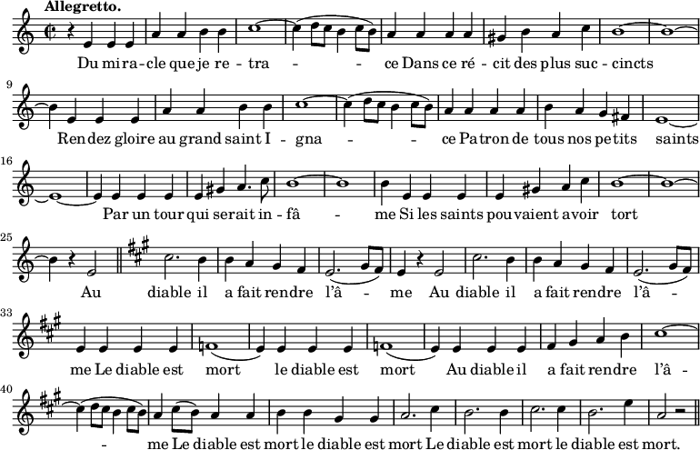 
\relative c'' {
  \time 2/2
  \key c \major
  \tempo "Allegretto."
  \autoBeamOff
  \set Score.tempoHideNote = ##t
    \tempo 4 = 120
  \set Staff.midiInstrument = #"recorder"
r4 e, e e | a a b b | c1~ c4 (d8[ c] b4 c8[ b])
a4 a a a | gis b a c | b1~ b~ b4 e, e e
a a b b | c1~ c4 (d8[ c] b4 c8[ b]) | a4 a a a
b a g fis| e1~ e~ e4 e e e | e gis a4. c8
b1~ b b4 e, e e | e gis a c | b1~ b~ b4 r e,2 \bar "||"
  \key a \major
cis'2. b4 | b a gis fis | e2. (gis8[ fis]) | e4 r e2
cis'2. b4 | b a gis fis | e2. (gis8[ fis]) | e4 e e e | f1
(e4) e e e | f1 (e4) e e e | fis gis a b
cis1~ cis4 (d8[ cis] b4 cis8[ b]) | a4 cis8[ (b)] a4 a | b b gis gis
% {page suivante}
a2. cis4 | b2. b4 | cis2. cis4 | b2. e4 | a,2 r \bar "||"

}

\addlyrics {
Du mi -- ra -- cle que je re -- tra -- ce
Dans ce ré -- cit des plus suc -- cincts
Ren -- dez gloire au grand saint I -- gna -- ce
Pa -- tron de tous nos pe -- tits saints
Par un tour qui se -- rait in -- fâ -- me
Si les saints pou -- vaient a -- voir tort
Au diable il a fait ren -- dre l’â -- me
Au diable il a fait ren -- dre l’â -- me
Le diable est mort le diable est mort
Au diable il a fait ren -- dre l’â -- me
Le diable est mort le diable est mort
Le diable est mort le diable est mort.
}
