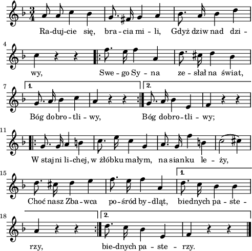 
lVarA = \lyricmode { Ra -- duj -- cie się, bra -- cia mi -- li, Gdyż dziw nad dzi -- wy, Swe -- go Sy -- na ze -- słał na świat,
   Bóg do -- bro -- tli -- wy,
   Bóg do -- bro -- tli -- wy;
   W_staj -- ni li -- chej, w_żłó -- bku ma -- łym,
   na sian -- ku le -- ży,
   Choć nasz Zba -- wca po -- śród by -- dląt,
   bie -- dnych pa -- ste -- rzy,
   bie -- dnych pa -- ste -- rzy. }

sVarA = { a8 a c4 bes | g8. fis16 g4 a | bes8. a16 bes4 d | c r r \repeat volta 2 {
      \bar ".|:" f8. e16 f4 a, | d8. cis16 d4 bes |
   }
   \alternative {
      { g8. a16 bes 4 c | a4 r r \bar ":|." }
      { g8. a16 bes4 e, | f4 r r }
   }
   \repeat volta 2 {
      \bar ".|:" g8. g16 a4 b | c8. e16 c4 g |
      a8. g16 f'4 b, | c2( cis4) | d8. cis16 d4 e4 | f8. e16 f4 a, |
   }
   \alternative {
      { d8. c16 bes4 bes | a4 r r \bar ":|." }
      { d8. c16 bes4 e, | f4 r r \bar "|." }
   } }

\paper { #(set-paper-size "a4")
 oddHeaderMarkup = "" evenHeaderMarkup = "" }
\header { tagline = ##f }
\version "2.18.2"
\score {
\midi {  }
\layout { line-width = #120
indent = 0\cm}
\new Staff { \clef "violin" \key f \major \time 3/4 \autoBeamOff \relative a' { \sVarA } }
  \addlyrics { \small \lVarA } }