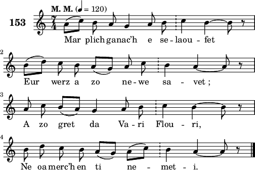 
\score {
 \new Staff {
  \set Staff.instrumentName = \markup {\huge \bold 153}
  \relative c'{
    \clef treble
    \tempo \markup {"M. M."} 4= 120
    \autoBeamOff
    \key c \major
    \time 7/4
    a'8([ c]) b a g4 a8 b \bar "!" c4 b ~ b8 r | \break
    b([ d]) c b a([ g]) a c \bar "!" b4 a ~ a8 r | \break
    a c b([ a]) g4 a8 b \bar "!" c4 b ~ b8 r | \break
    b8 d c b a([ g]) a([ c]) \bar "!" b4 a ~ a8 r \bar "|."
  }
  \addlyrics{
    Mar plich ga -- nac’h e se -- laou -- fet
    Eur werz a zo ne -- we sa -- vet_;
    A zo gret da Va -- ri Flou -- ri,
    Ne oa merc’h en ti ne -- met -- i.
  }
 }
 \layout { line-width = #125 }
 \midi { }
}
\header { tagline = ##f }
