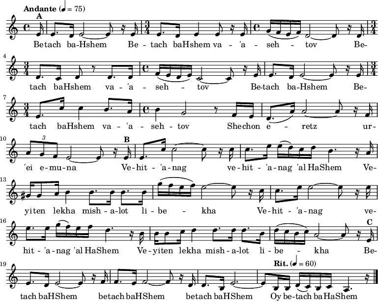 
% Betach BaHshem
\version "2.18.2"
\relative c'' {
\key c \major
\tempo "Andante" 4 = 75

% A: Betach BaHshem
\time 4/4
\partial 16 e,16^\markup {\bold A} | e8. d16 e2~e8 r16 e16 | 
\time 3/4 e8. d16 e4 e8 r16 e16 | \time 4/4 g16( f e f) d2~d8 r16 d16 | \break 
\time 3/4 d8. c16 d8 r8 d8. d16 | \time 4/4 f16( e d e) c2~c8 r16 e16 | e8. d16 e2~e8 r16 e16 | \break
\time 3/4 e8. c'16 c4 b8. a16 | \time 4/4 b4 g2 r8 f16 e | d8.( a'16) a2~a8 r16 f | \break
\tuplet 3/2 { a8 g f } e2~e8 r16 

% B: Vehit'anag
e16^\markup {\bold B} | e8. c'16 2~8 r16 c16 | c8. e16 e( d) c d b4. r16 a | \break
gis16 8 a16 b4 8. 16 8. b16 | g'( f e f) e2~8 r16 c | c8. e16 2~8 r16 e16 | \break
8. 16 g( f) e f d4. r16 b | b16 8 c16 d4 8. 16 8. b16 | d16( c b c) a2~8 r16 e16^\markup {\bold C} | \break

% C: Betach BaHshem
e8. d16 e2~8 r16 f16 | f8. e16 f2~8 r16 d | d8. b16 e2.~ | e8 
\tempo "Rit." 4 = 60 
b16 b d16( c) b c a4. r16  
\bar "|."
}

\addlyrics {
Be -- tach ba -- Hshem
Be -- tach ba -- Hshem va -- 'a -- seh -- tov
Be -- tach ba -- Hshem va -- 'a -- seh -- tov
Be -- tach ba -- Hshem
Be -- tach ba -- Hshem va -- 'a -- seh -- tov
She -- chon e -- retz ur -- 'ei e -- mu -- na

Ve -- hit -- 'a -- nag ve -- hit -- 'a -- nag 'al Ha -- Shem
Ve -- yi -- ten le -- kha mish -- a -- lot li -- be -- kha
Ve -- hit -- 'a -- nag ve -- hit -- 'a -- nag 'al Ha -- Shem
Ve -- yi -- ten le -- kha mish -- a -- lot li -- be -- kha

Be -- tach baH -- Shem be -- tach baH -- Shem be -- tach baH -- Shem 
Oy be -- tach ba -- Ha -- Shem
}
