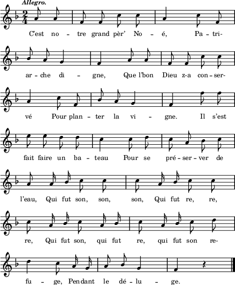 
\score {
\relative c''
{ 
\clef G
\key f \major
\time 2/4
\tempo \markup \fontsize #-2 \italic "Allegro." 
\autoBeamOff
\partial 4 a8 a |f f c' c | a4 c8 f, | \break
\stemUp bes a g4 | f a8 a | f f \stemNeutral c' c | \break
a4 c8 f, | \stemUp bes a g4 | f \stemNeutral f'8 f | \break
e e d d | c4 c8 d | c a bes c | \break
a a16 \stemUp bes \stemNeutral c8 c | c a16 \stemUp bes \stemNeutral c8 c | \break
c a16 \stemUp bes \stemNeutral c8 a16 \stemUp bes | \stemNeutral c8 a16 \stemUp bes \stemNeutral c8 d | \break
d4 c8 a16 g | a8 \stemUp bes g4 f r \bar "|."
} %relative
\addlyrics {
C’est no -- tre grand pèr’ No -- é, Pa -- tri-
ar -- che di -- gne, Que l’bon Dieu z-a con -- ser-
vé Pour plan -- ter la vi -- gne. Il s’est
fait faire un ba -- teau Pour se pré -- ser -- ver de
l’eau, Qui fut son, son, son, Qui fut re, re,
re, Qui fut son, qui fut re, qui fut son re-
fu -- ge, Pen -- dant le dé -- lu -- ge.
} %lyrics
\layout{
  indent = 0\cm
  line-width = #120
  \set fontSize = #-2
  \override Score.BarNumber #'break-visibility = #'#(#f #f #f)
} %layout
\midi { }
} %score
\header { tagline = ##f}
