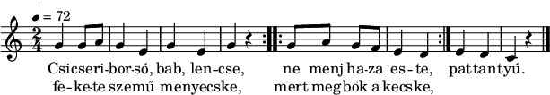 
\version "2.14.2"
\header {
        tagline = ""    % ne legyen copyright szöveg
        }
dallam = {   \relative c' {
      \key c \major
      \time 2/4
      \tempo 4 = 72
%      \set Staff.midiInstrument = "drawbar organ"
      \transposition c'
%       Csicseriborsó, bab, lencse
%       fekete szemű menyecske,
        \repeat volta 2 { g'4 g8 a g4 e g e g r }
%       ne menj oda este, mert megbök a kecske,
        \repeat volta 2 { g8 a g f e4 d }
%       pattantyú.
        e d c r
        \bar "|."
      }
}
\score {
   <<
   \dallam
   \addlyrics {
        Csi -- cse -- ri -- bor -- só, bab, len -- cse,
        ne menj ha -- za es -- te,
        pat -- tan -- tyú.
      }
   \addlyrics {
        fe -- ke -- te sze -- mű me -- nyecs -- ke,
        mert meg -- bök a kecs -- ke,
      }
   >>
   \layout {
        indent = 0.0\cm
        }
}
\score {
   \unfoldRepeats
   \dallam
   \midi { }
}
