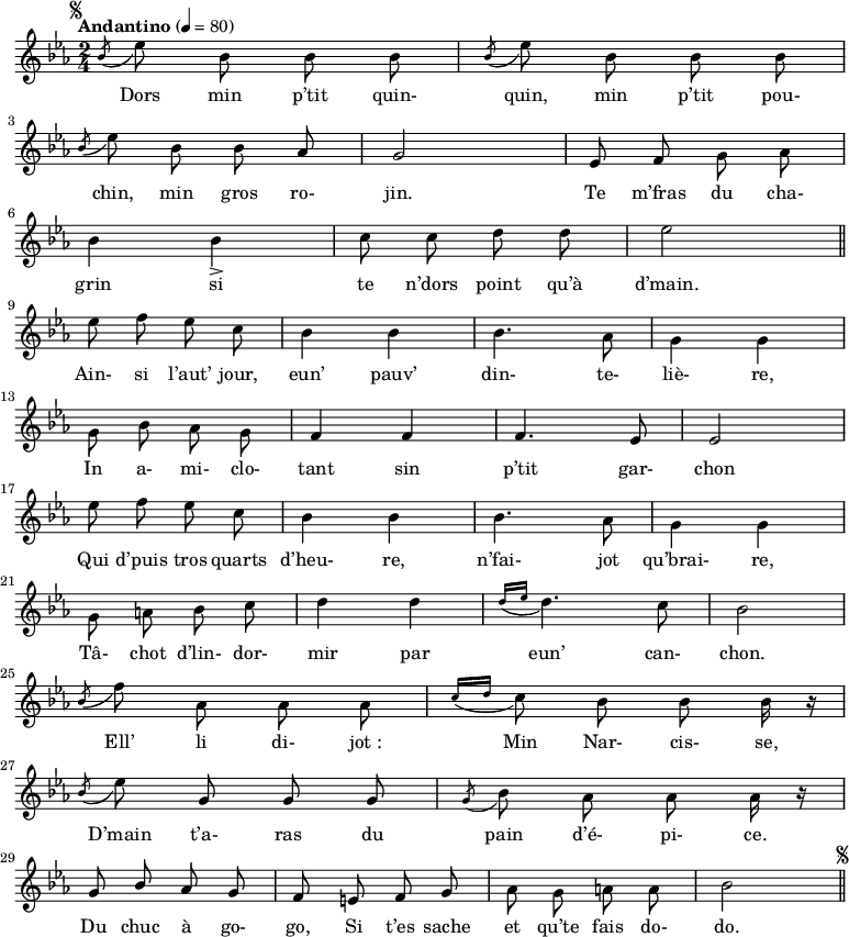 
\relative c'' {
\clef G
\key ees \major
\time 2/4
\tempo "Andantino" 4=80
%\override Rest #'style = #'classical
\autoBeamOff
\set melismaBusyProperties = #'()
\mark \markup \fontsize #-4 { \musicglyph #"scripts.segno" }
\acciaccatura bes8 ees8 bes bes bes | \acciaccatura bes8 ees8 bes bes bes | \break
\acciaccatura bes8 ees8 bes bes aes | g2 | ees8 f \stemDown g aes | \break
bes4 bes_> | c8 c d d | ees2 |\bar "||"  \break
ees8 f ees c | bes4 bes | bes4. aes8 | g4 g | \break
g8 bes aes g | \stemNeutral f4 f | f4. ees8 | ees2 | \break
ees'8 f ees c |bes4 bes | bes4. \stemDown aes8 | g4 g | \break
g8 a bes c | d4 d | \acciaccatura { d16[ ees] } d4. c8 | bes2 | \break
\acciaccatura bes8 f'8 aes, aes aes | \acciaccatura { c16[ d] } c8 bes bes bes16 r16 | \break
\acciaccatura bes8 ees8 \stemNeutral g, g g | \acciaccatura g8 bes \stemDown aes aes aes16 r16 | \break
\stemUp g8 bes aes g | f e f g | \stemDown aes g a a | bes2 \bar "||" \mark \markup \fontsize #-4 { \musicglyph #"scripts.segno" }
}
\addlyrics {
Dors min p’tit quin- quin, min p’tit pou- chin, min gros ro- jin.
Te m’fras du cha- grin si te n’dors point qu’à d’main.
Ain- si l’aut’ jour, eun’ pauv’ din- te- liè- re,
In a- mi- clo- tant sin p’tit gar- chon
Qui d’puis tros quarts d’heu- re, n’fai- jot qu’brai- re,
Tâ- chot d’lin- dor- mir par eun’ can- chon.
Ell’ li di- jot_: Min Nar- cis- se,
D’main t’a- ras du pain d’é- pi- ce.
Du chuc à go- go,
Si t’es sache et qu’te fais do- do.
}
