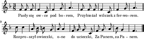 
\paper { #(set-paper-size "a4")
 oddHeaderMarkup = "" evenHeaderMarkup = "" }
\header { tagline = ##f }
\version "2.18.2"
\score {
\midi {  }
\layout { line-width = #140
indent = 0\cm}
\new Staff { \clef "violin" \key d \minor \time 3/8 \autoBeamOff \relative f' { f8 f f | f4 c8 | f4 g8 | a4. | f8 f f | f4 c8 | f4 g8 | a4. \bar "||" c8 c4 | a16 bes b8 g | a8 a4 f16 g g8 c,8 | f g a | bes8 g4 | f4. \bar "|." } }
  \addlyrics { \small Pa -- sły się ow -- ce pod bo -- rem, Przy -- bie -- żał wil -- czek z_fer -- wo -- rem. Roz -- pro -- szył o -- wiecz -- ki, o -- ne do u -- ciecz -- ki, Za Pa -- nem, za Pa -- nem. } }