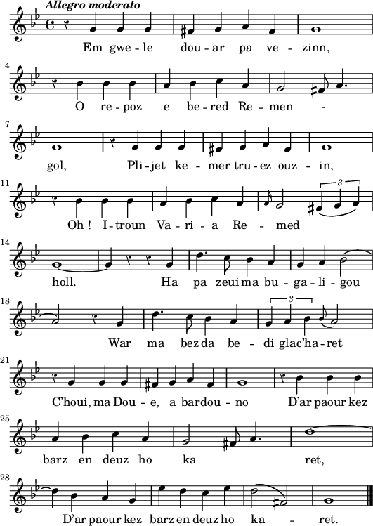 
  \header {
  tagline = ##f
}
\score {
<<
    \new Voice = "kan" {
      \autoBeamOff
      \relative c'' {
        \clef treble
        \key g \minor
        \time 4/4
%       \set melismaBusyProperties = #'()
        \override Rest #'style = #'classical
        \tempo \markup { \italic { Allegro moderato} }
r4 g g g |  fis g a fis | g1 | \break
r4 bes bes bes |  a bes c a | g2 fis8 a4. | \break
g1 | r4 g g g | fis g a fis | g1 | \break
r4 bes bes bes | a bes c a | \grace a16 g2 \times 2/3 { fis4 (g a) } | \break
g1 ~ | g4 r r g | d'4. c8 bes4 a | g a bes2 (| \break
a2) r4 g | d'4. c8 bes4 a \times 2/3 { g a bes } \grace bes8 (a2) | \break
r4 g g g | fis g a fis | g1 | r4 bes bes bes | \break
a bes c a | g2 fis8 a4. | d1 ~ | \break
d4 bes a g | ees' d c ees | d2 (fis,) | g1 \bar "|."
      }
    }
    \new Lyrics \lyricsto "kan" 
    { 
Em gwe -- le dou -- ar pa ve -- zinn,
O re -- poz e be -- red Re -- men  _- _ -- gol,
Pli -- jet ke -- mer tru -- ez ouz -- in,
Oh_! I -- troun Va -- ri -- a Re -- med _ -- holl.
Ha pa zeui ma bu -- ga -- li -- gou
War ma bez da be -- di gla -- c’ha -- ret
C’houi, ma Dou -- e, a bar -- dou -- no
D’ar paour kez barz en deuz ho ka _ _ -- ret,
D’ar paour kez barz en deuz ho ka -- ret.
    }
  >>
  \layout { 
  indent = #00
  line-width = #130
% ragged-last = ##t
  }
  \midi {
    \context {
      \Score
      tempoWholesPerMinute = #(ly:make-moment 120 4)
    }
}
}
