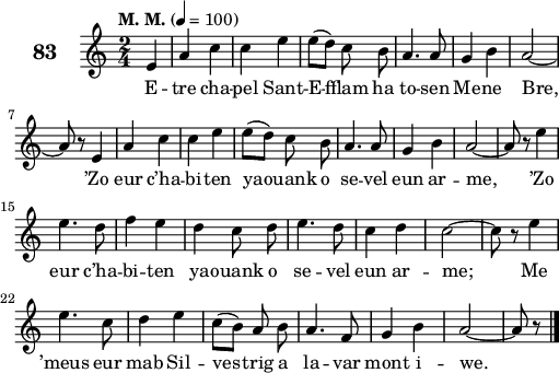 
\score {
 \new Staff {
  \set Staff.instrumentName = \markup {\huge \bold 83}
  \relative c'{
    \clef treble
    \tempo \markup {"M. M."} 4= 100
    \autoBeamOff
    \key c \major
    \time 2/4 
    \partial 4*1
    e4a c | c e | e8([ d]) c b | a4. a8 | g4 b | a2 ~ | \break
    a8 r e4 | a c | c e | e8([ d]) c b | a4. a8 | g4 b | a2 ~ | a8 r e'4 | \break
    e4. d8 | f4 e | d c8 d | e4. d8 | c4 d | c2 ~ | c8 r e4 | \break
    e4. c8 | d4 e | c8([ b]) a b | a4. f8 | g4 b | a2 ~ | a8 r \bar "|."
  }
  \addlyrics{
    E -- tre cha -- pel Sant -- E -- fflam ha to --  sen Me -- ne Bre,
    ’Zo eur c’ha -- bi -- ten ya -- ouank o se -- vel eun ar -- me, ’Zo
    eur c’ha -- bi -- ten ya -- ouank o se -- vel eun ar -- me; Me
    ’meus eur mab Sil -- ves -- trig a la -- var mont i -- we.
  }
 }
 \layout { line-width = #125 }
 \midi { }
}
\header { tagline = ##f }
