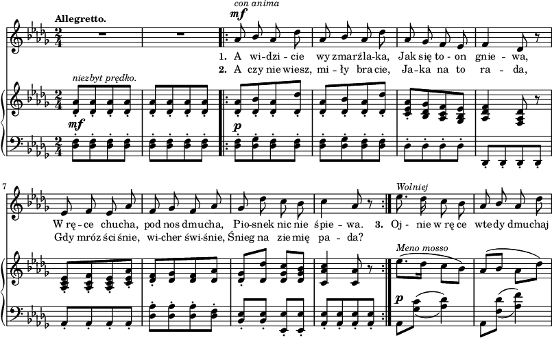 
sVarB = { <des aes'>8-.^\markup { \small \italic "niezbyt prędko." } [<des aes'>-. <des aes'>-. <des aes'>-.] | <des aes'>-.[<des aes'>-. <des aes'>-. <des aes'>-.] \repeat volta 2 { <des aes'>-.[<des bes'>-. <des aes'>-. <des des'>-.] | <des aes'>-.[<des bes'>-. <des aes'>-. <des des'>-.] | % w1
<c es aes>-.[<bes des ges> <aes c f> <ges bes es>] | <aes des f>4 <f aes des>8 r | <aes c es>-.[<aes c f>-. <aes c es>-. <c es aes>-.] | <des f>-.[<des ges> <des f> <des aes'>] | % w2
<des ges>-.[<des des'>] <des ges c>[<des ges bes>] | <c aes' c>4 <c aes'>8 r } es'8.^\markup { \small \italic "Meno mosso" }([des16] c8[bes]) | aes([bes] aes[des]) | }

sVarA = { R2*2 | \repeat volta 2 { aes8^\mf^\markup { \small \italic "con anima" } \stemUp bes \stemNeutral aes des | aes \stemUp bes \stemNeutral aes des | % w1
aes ges f es | f4 des8 r | es f es aes |f ges f aes | % w2
ges des' c bes | c4 aes8 r } es'8.^\markup { \small \italic "Wolniej" } des16 c8 bes | aes \stemUp bes \stemNeutral aes des | }

lVarA = \lyricmode { \set stanza = "1. " A wi -- dzi -- cie wy zmar -- źla -- ka, Jak się to_- on gnie -- wa, W_rę -- ce chu -- cha, pod nos dmu -- cha, Pio -- snek nic nie śpie -- wa. \set stanza = "3. " Oj_- nie w_rę ce wte -- dy dmu -- chaj }

lVarB = \lyricmode { \set stanza = "2. " A czy nie wiesz, mi -- ły bra -- cie, Ja -- ka na to ra -- da, Gdy mróz ści -- śnie, wi -- cher świ -- śnie, Śnieg na zie -- mię pa -- da? }

sVarC = { \stemDown <des f>8-.^\mf[<des f>-. <des f>-. <des f>-.] | <des f>-.[<des f>-. <des f>-. <des f>-.] \repeat volta 2 { <des f>-.^\p[<des ges>-. <des f>-. <des f>-.] | <des f>-.[<des ges>-. <des f>-. <des f>-.] | % w1
des-.[des-. des-. des-.] \stemNeutral | des,-.[des-. des-. des-.] | aes'-.[aes-. aes-. aes-.] | <des aes'>-.[<des aes'>-. <des aes'>-. <des f>-.] | % w2
<bes es>-.[<bes es>-.] <es, es'>-.[<es es'>-.] | <aes es'>-.[<aes es'>-. <aes es'>-. <aes es'>-.] } \set doubleSlurs = ##t aes^\p[<ges' c>](<aes des>4) | aes,8[<f' des'>](<aes f'>4) \set doubleSlurs = ##f | }

\paper { #(set-paper-size "a3")
 oddHeaderMarkup = "" evenHeaderMarkup = "" }
\header { tagline = ##f }
\version "2.18.2"
\score {
\midi {  }
\layout { line-width = #200
indent = 0\cm}
<<
  \new Staff { \clef "violin" \key bes \minor \time 2/4 \tempo \markup { \small \bold "Allegretto." } \autoBeamOff \relative a' { \sVarA } }
  \addlyrics { \small \lVarA }
  \addlyrics { \small \lVarB }
  \new PianoStaff <<
    \new Staff = "up" { \clef "violin" \key bes \minor \time 2/4\relative d' { \sVarB } }
    \new Staff = "down" { \clef "bass" \key bes \minor \time 2/4 \relative d { \sVarC } }
  >>
>> }