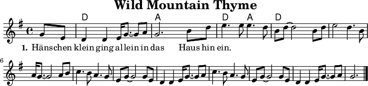 
\version "2.20.0"
\header {
 title = "Wild Mountain Thyme"
 % subtitle = "MeinSubtitle"
 % poet = "Texter"
 % composer = "Komponist"
 % arranger = "arr: ccbysa: Wikibooks (mjchael)"
}

myKey = {
  \clef "treble"
  \time 4/4
  \tempo 4 = 100
  %%Tempo ausblenden
  \set Score.tempoHideNote = ##t
  \key g\major
}

%% Akkorde
%% 4/4-Schlag 
%% 1 . 2 . 3 . 4 .
myD  = \chordmode { d,4  d  d,  d  }
myA  = \chordmode { a,,4 a, a,, a, }
myDA = \chordmode { d,4  d  a,, a, }

myChords = \chordmode {
  \set Staff.midiInstrument = #"acoustic guitar (nylon)"
  %% Akkorde nur beim Wechsel notieren
  \set chordChanges = ##t
  \partial 4 s4
  \myD \myA \myDA  \myD 
  d,1 %Schlusston
}

myMelody = \relative c'' {
  \myKey
  \set Staff.midiInstrument = #"trombone"
  \relative c''{ 
   \partial 4 g8 e
    d4 d e16 g8.~8 a | g2. b8 d | e4. e8 e4. d8 | b d8~2 b8 d | 
% GE|"G"D2 D2 "C"E<G-GA|"G"G6 Bd|"C"e3 e e3 d|"G"Bd-d4 Bd
    e2 d4. b8 | a16 g8.~2 a8 b | c4. b8 a4. g8 |e8 g8~2 g8 e | d4 4 e16 g8.~g8 a
% "C"e4 "G"d3 B|"Em"A<G-G4AB|"Am"c3B A3G     |"C"EG-G4 GE|"G"D2 D2 "C"E<G-GA|
    c4. b8 a4. g8 | e g8~2 8 e | d4 4 e16 g8.~8 a | g2.
% "Am"c3B A3G|"C"EG-G4 GE|"G"D2 D2 "C"E<G-GA|"G"G6| 
    \bar "|."
  }
}

myLyrics = \lyricmode {
  \set stanza = "1."
   Häns -- chen klein | ging al -- lein | in das Haus hin | -- ein. |

}

\score {
  <<
    \new ChordNames { \myChords }
    \new Voice = "mySong" { \myMelody }
    \new Lyrics \lyricsto "mySong" { \myLyrics }
  % \new TabStaff { \myChords } %% Check 
  >>
  \midi { }
  \layout { }
}

%% unterdrückt im raw="1"-Modus das DinA4-Format.
\paper {
  indent=0\mm
  %% DinA4 0 210mm - 10mm Rand - 20mm Lochrand = 180mm
  line-width=180\mm
  oddFooterMarkup=##f
  oddHeaderMarkup=##f
  % bookTitleMarkup=##f
  scoreTitleMarkup=##f
}
