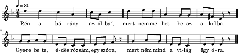 
{
   <<
   \relative c' {
      \key d \minor
      \time 2/4
      \tempo 4 = 80
      \set Staff.midiInstrument = "muted trumpet"
      \transposition c'
%       Rén a bárány az ólba´,
        d'4 d c a c8 a c4 \bar "||"
%       mert nem mehet be az akolba.
        d e8 d a4 g8 g a8 fis d r \bar "||" \break
%       Gyere be te, édes rózsám, egy szóra,
        g8 g a g d d c c d e f r \bar "||"
%       mert nem mind a világ egy óra.
        g4 a8 g d d c4 d8 d d r
        \bar "|."
      }
   \addlyrics {
        Rén a bá -- rány az ól -- ba´,
        mert nëm më -- het be az a -- kol -- ba.
        Gye -- re be te, é -- dës ró -- zsám, ëgy szó -- ra,
        mert nëm mind a vi -- lág ëgy ó -- ra.
      }
   >>
}

