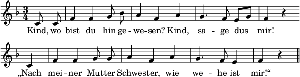 
\header {
  tagline = ##f }

global = {
  \key f \major
  \time 3/4
}

melody = {
  \relative c' {
    \global \autoBeamOff
     \set Score.tempoHideNote = ##t
    \tempo 4 = 114
        \partial 4 c8 c | f4 f g8 bes | a4 f a | g4. f8 e[ g] | f4 r4 \bar "" \break
        c | f f g8 g | a4 f a | g4. f8 e4 | f4 r4 \bar "||"
  }
}

verseOne = \lyricmode { 
  Kind, wo | bist du hin ge -- | we -- sen? Kind, | sa -- ge dus | mir!
  „Nach | mei -- ner Mut -- ter | Schwe -- ster, wie | we -- he ist | mir!“
}

\score {
  <<
    \new Staff {
      \set Staff.midiInstrument = #"flute"
      \melody
    }
    \addlyrics {
      \verseOne
    }
   >>

  \layout {
    indent = #0
    line-width = #150
    \context {
      \Score
      \remove "Bar_number_engraver"
    }
  }
  \midi {}
}
