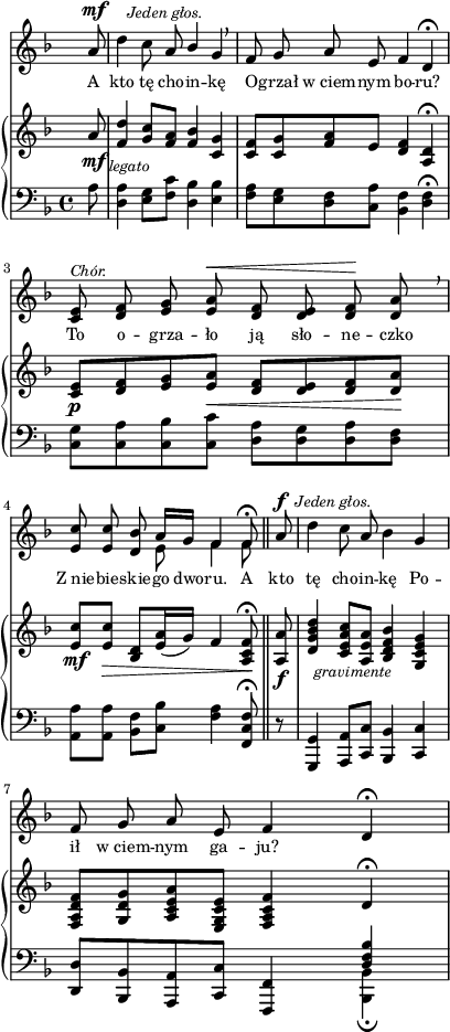 
sVarC = { \partial 8 a8 | <d, a'>4 <e g>8[<f c'>] <d bes'>4 <e bes'> | <f a>8[<e g> <d f> <c a'>] <bes f'>4 <d f>\fermata | % w1
<c g'>8[<c a'> <c bes'> <c c'>] <d a'>[<d g> <d a'> <d f>] | \partial 2.. <a a'>[<a a'>] <bes f'>[<c bes'>] <f a>4 <f, c' f>8\fermata \bar "||" % w2
\partial 8 r8 | <g, g'>4 <a a'>8[<c c'>] <bes bes'>4 <c c'> | <d d'>8[<bes bes'> <a a'> <c c'>] <f, f'>4 << { \voiceOne \crossStaff <d'' f bes> } \new Voice { \voiceTwo <bes, bes'>_\fermata } >> \oneVoice | }

sVarA = { \partial 8 a8^\mf^\markup { \halign #-2 \small \italic "Jeden głos." } | \noBreak d4 c8 a \stemUp bes4 \stemNeutral g \breathe | f8 g a e f4 d\fermata | % w1
<c e>8^\markup { \small \italic "Chór." } <d f> <e g> <e a>^\< <d f> <d e> <d f>\! <d a'> \breathe | \partial 2.. <e c'> <e c'> <d bes'> << { \oneVoice a'16[g] f4 f8\fermata } \new Voice { \voiceTwo e8 f4 f8 } >> \bar "||" % w2
\partial 8 a8^\f^\markup { \halign #-1.5 \small \italic "Jeden głos." } | \noBreak d4 c8 a bes4 g | f8 g a e f4 d\fermata | }

lVarA = \lyricmode { A kto tę cho -- in -- kę O -- grzał w_ciem -- nym bo -- ru? To o -- grza -- ło ją sło -- ne -- czko Z_nie -- bie -- skie -- go dwo -- ru. A kto tę cho -- in -- kę Po -- ił w_ciem -- nym ga -- ju? }

sVarB = { \partial 8 a'8_\mf_\markup { \halign #-2 \small \italic "legato" } | <f d'>4 <g c>8[<f a>] <f bes>4 <c g'> | <c f>8[<c g'> <f a> e] <d f>4 <a d>\fermata | % w1
<c e>8_\p[<d f> <e g> <e a>_\<] <d f>[<d e> <d f> <d a'>\!] | \partial 2.. <e c'>_\mf[<e c'>_\>] <d bes>[<e a>16( g)] f4 <a, c f>8\!\fermata \bar "||" % w2
\partial 8 <a a'>8_\f_\markup { \halign #-2 \small \italic "gravimente" } | <d g bes d>4 <c e a c>8[<a e' a>] <bes d f bes>4 <g c e g> | <f a d f>8[<g d' g> <a c e a> <e g c e>] <f a c f>4 \crossStaff d'\fermata | }

\paper { #(set-paper-size "a4")
 oddHeaderMarkup = "" evenHeaderMarkup = "" }
\header { tagline = ##f }
\version "2.18.2"
\score {
\midi {  }
\layout { line-width = #100
\context { \PianoStaff \consists #Span_stem_engraver } indent = 0\cm}
<<
  \new Staff { \clef "violin" \key d \minor \time 4/4 \override Staff.TimeSignature #'transparent = ##t \autoBeamOff \relative f' { \sVarA } }
  \addlyrics { \small \lVarA }
  \new PianoStaff <<
    \new Staff = "up" { \clef "violin" \key d \minor \time 4/4 \override Staff.TimeSignature #'transparent = ##t \relative c' { \sVarB } }
    \new Staff = "down" { \clef "bass" \key d \minor \time 4/4 \relative f { \sVarC } }
  >>
>> }