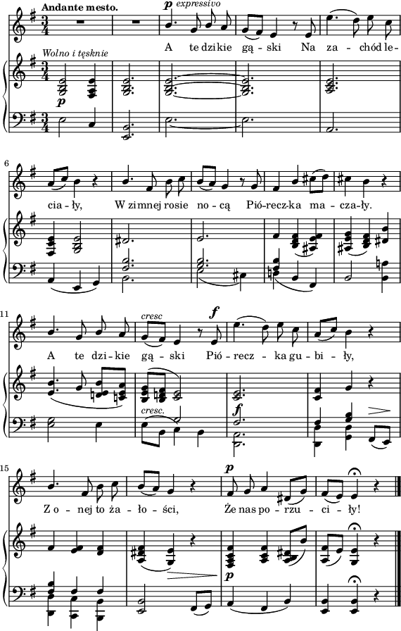 
sVarB = { <g b e>2_\p^\markup { \halign #-0.5 \small \italic "Wolno i tęsknie" } <fis a e'>4 | <g b e>2. | <g~ b^~ e~> | <g b e> | <a c e> | <fis c' e>4 <g b e>2 | \crossStaff { dis'2. | e | fis4 } <b, d fis>( <ais e' fis>) | <ais e' g>( <b d fis>) <dis b'> | % w1
<e b'>4.( g8 <d! e b'>[<c! e a>]) | <b e g>^([<b d! fis>] \crossStaff { <c e>2) | <c e>2._\f | <c fis>4 g' } r | % w2
\crossStaff { fis <e fis> <d fis> } | <a dis fis>( <g e'>_\>) r | <fis a c fis>\!_\p <a c fis> <a b dis>8([b']) | <a, fis'>([e']) <g, e'>4\fermata r \bar "|." }

sVarA = { R2.*2 | \stemUp b4.^\p^\markup { \halign #-1.5 \small \italic "expressivo" } g8 b \stemNeutral a | g([fis]) e4 r8 e | e'4.( d8) e c | \stemUp a8([c]) \stemNeutral b4 r | \stemUp b4. \stemNeutral fis8 b c | b([a]) g4 r8 g | fis4 \stemUp b \stemNeutral cis8([d]) | cis4 b r | % w1
\stemUp b4. g8 b \stemNeutral a | g^\markup { \small \italic "cresc" } ([fis]) e4 r8 e^\f | e'4.( d8) e c | \stemUp a([c]) \stemNeutral b4 r | % w2
\stemUp b4. \stemNeutral fis8 b c | b([a]) g4 r | fis8^\p g a4 dis,8([g]) | fis([e]) e4\fermata r \bar "|." }

lVarA = \lyricmode { A te dzi -- kie gą -- ski Na za -- chód le -- cia -- ły, W_zi -- mnej ro -- sie no -- cą Pió -- recz -- ka ma -- cza -- ły. A te dzi -- kie gą -- ski Pió -- recz -- ka gu -- bi -- ły, Z_o -- nej to ża -- ło -- ści, Że nas po -- rzu -- ci -- ły! }

sVarC = { e2 c4 | <e, b'>2. | e'_~ | e | a, | a4( e g) | << { \voiceTwo b2. | e2( cis4) | d!( } \new Voice { \voiceOne \crossStaff { <fis b>2. | <g b> | <fis b>4 } } >> \oneVoice b, fis) | b2 <b a'!>4 | % w1
<e g>2 e4 | \stemDown e8^\markup { \small \italic "cresc." } ([b] \stemNeutral << { \voiceTwo c4) b | <d, a'>2. | <d d'>4 <g d'> } \new Voice { \voiceOne \crossStaff { g'2 | fis2. | fis4 <g b> } } >> \oneVoice fis,8^\>([e\!]) | % w2
<< { \voiceOne \crossStaff { <fis' b>4 fis fis } } \new Voice { \voiceTwo <d, d'> <c c'> <b b'> } >> | \oneVoice <e b'>2 fis8([g]) | a4( fis b) | <e, b'> <e b'>\fermata r \bar "|." }

\paper { #(set-paper-size "a4")
 oddHeaderMarkup = "" evenHeaderMarkup = "" }
\header { tagline = ##f }
\version "2.18.2"
\score {
\midi {  }
\layout { line-width = #140
\context { \PianoStaff \consists #Span_stem_engraver } indent = 0\cm}
<<
  \new Staff { \clef "violin" \key g \major \time 3/4 \tempo \markup { \small \bold "Andante mesto." } \autoBeamOff \relative b' { \sVarA } }
  \addlyrics { \small \lVarA }
  \new PianoStaff <<
    \new Staff = "up" { \clef "violin" \key g \major \time 3/4 \relative g { \sVarB } }
    \new Staff = "down" { \clef "bass" \key g \major \time 3/4 \relative e { \sVarC } }
  >>
>> }