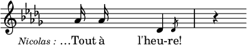 
\language "italiano"
melody = \relative do'' {
  \override Staff.TimeSignature.color = #white
  \override Staff.TimeSignature.layer = #-1
  \clef treble
  \key reb \major
  s4_\markup { \hspace #-10 \lower #3 \fontsize #-1 \italic "Nicolas :" } lab16 lab s4
  \afterGrace reb,4 { \once \override Flag.stroke-style = #"grace" reb8 } s8 | s8 r4 s8
}
text = \lyricmode {
  …Tout à l'heu-re!
}
\score {
  <<
    \new Voice = "mel" { \autoBeamOff \melody }
    \new Lyrics \lyricsto mel \text
  >>
  \layout {
    \context { \Staff 
               \RemoveEmptyStaves 
             }
    indent = 0\cm
    line-width = #120
    \override Score.BarNumber #'stencil = ##f
  }
  \midi { }
}
\header { tagline = ##f}
