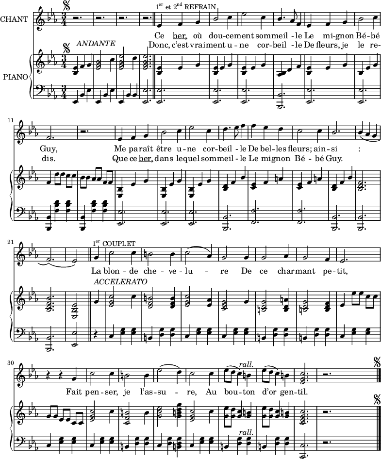 
\version "2.18.0"
%\header {
%  title = "La Corbeille Fleurie"
%  subtitle = "BERCEUSE"
%  composer = "Paroles et Musiques de Mme A.-B. LACERTE"
%}
  \layout {
  indent = #10  
  %line-width = #150
  }

  <<
    \new Staff = "singer" \with { instrumentName = "CHANT"}<<
      \new Voice = "vocal" { \relative c'  {
        \key c \minor 
        \autoBeamOff 
        \set Staff.midiInstrument = #"piccolo"
        \override Score.BarNumber.break-visibility = #all-invisible
        \time 3/4
% Ligne 1                         
    r2.^\markup{\hspace #-2 {\musicglyph #"scripts.segno" }}   
    r2. r2. r2. \bar "||"   ees4^\markup { \halign #-.5 \small {\concat {1 \super er} et \concat {2 \super nd} REFRAIN}}
    f g |  \stemUp bes2 \stemNeutral c4 
    ees2 c4 | \stemUp bes4. \stemNeutral  aes8 f4 | ees4 f g | bes2 c4    \break
% Ligne 2
    f,2. | r2. | ees4 f g | bes2 c4 | ees2 c4 | d4. ees8 f4 | f ees d
    c2 c4 | \stemUp bes2. | bes4( \stemNeutral aes g                      \break
% Ligne 3
    f2.)( ees2) \bar "||"  g4^\markup { \halign #-.5 \small {\concat {1 \super er} COUPLET}} 
    | c2 c4 | b2 b4 | c2( aes4) |
    g2 g4 | g2 aes4 | g2 f4 | ees2.                                       \break
% Ligne 4
      r4 r4 g | c2 c4 | b2 b4 | ees2( d4) | c2 c4 | 
      ees8([ d] c4) b^\markup { \halign #-0 \italic rall.}
      ees8([ d] c4) b | <ees, g c>2. | r2.
     ^\markup {\halign #-16 \musicglyph #"scripts.segno"} \bar "|."
                         } }
      \addlyrics { \lyricmode { Ce \markup { \underline { ber,}} où dou -- ce -- ment som -- meil - le Le mi -- gnon Bé -- bé
      Guy, Me pa -- raît être u -- ne cor -- beil - le De bel -- les fleurs; ain -- si : 
      La blon --  de che -- ve -- lu -- re De ce char -- mant pe -- tit,
      Fait pen -- ser, je l’as -- su -- re, Au bou -- ton d’or gen -- til. }}
      
      \addlyrics { \lyricmode { Donc, c’est vrai -- ment u -- ne cor -- beil - le De fleurs, je le re-
      dis. Que ce \markup { \underline { ber,}} dans le -- quel som -- meil - le  Le mi -- gnon Bé -- bé Guy.     }}
            
    >>
    \new PianoStaff = "piano" \with { instrumentName = "PIANO"} <<
      \new Staff = "upper" { \relative c'  {\key c \minor \autoBeamOff \set Staff.midiInstrument = #"piano"

% Ligne 1
    <bes ees>4^\markup{\hspace #-2 {\musicglyph #"scripts.segno" }} f'
    ^\markup { \translate #'(-1 . 2)  \italic ANDANTE}  g
    <ees g bes>2 c'4 | <ees, g bes ees>2 d'4| <ees, g bes ees>2. | 
    <bes ees>4 ees g | <bes, ees>4 ees g | <bes, ees>4 ees g
    <aes, bes > d f | <bes, ees> ees g | bes, ees g
% Ligne 2    
    f4 d'8[ d] c[ c] | bes[ bes] aes[ aes] f[ f] | <ees, bes'>4 ees' g
    <ees, bes'>4 ees' g | <ees, bes'>4 ees' g | <bes, d> f' \stemUp bes
    <c, ees> f a | <c, ees> f a | <bes, d> f' \stemUp bes | <bes, d f>2. 
% Ligne 3 
    <bes d f bes>2. <ees, bes' ees>2 \bar "||" \stemNeutral
    g'4^\markup { \halign #-1 \italic {"ACCELERATO"}} | 
    <ees g c>2 c'4 | <d, f b>2 <d f b>4 | <ees g c>2 <ees aes>4 | <c ees g>2 g'4 |
    <b, d g>2 <b d a'>4 | <b d g>2 <b d f>4 | ees4 ees'8[ ees] c[ c]

% Ligne 4    
    g8[ g] ees[ ees] c[ c] | <ees g c>2 c'4 | <c, f b>2 b'4 | <g c ees>2 <g b d g>4
    <ees g c>2 c'4 | <g ees'>8[ <g d'>] <g c>4 <g b> | <g ees'>8[ <g d'>] <g c>4 <g b>
    <c, ees g c>2. | r2.^\markup {\halign #-16 \musicglyph #"scripts.segno"} \bar "|."
     \bar "|."

} }
      \new Staff = "lower" {
        \clef "bass"
        \relative c  {\key c \minor \set Staff.midiInstrument = #"piano"
% Ligne 1
    ees,4 bes' ees | ees, bes' ees | ees, bes' bes | <ees, ees'>2.
    <ees ees'> <ees ees'> <ees ees'> | <bes bes'> <ees ees'> <ees ees'>     %\break
% Ligne 2    
    <bes bes'>4 <f'' bes d> <f bes d> | <bes,, bes'> <f'' bes d> <f bes d> 
    <ees, ees'>2. <ees ees'> <ees ees'> <bes bes'> <f' f'> <f f'>
    <bes, bes'> <bes bes'>                                                   %\break
 
% Ligne 3  
    <bes bes'>2. <ees ees'>2 \bar "||" r4 | c' <ees g> <ees g>
    b <d g> <d g> | c <ees g> <ees g> | c <ees g> <ees g>
    b <d g> <d g> | b <d g> <d g> | c <ees g> <ees g>
%    <f f,> <f a c ees> <f f,>^\markup { \halign #-1.5 \italic rall.} <f a c ees>
 
% Ligne 4
    c4 <ees g> <ees g> | c4 <ees g> <ees g> | b <d g> <d g> | c <d g> <b d g>
    c4 <ees g> <ees g> | b <d g> <d g>^\markup { \halign #-0 \italic rall.} | b <d g> <d g> | <c, c'>2. | r2.
}
}
>>
>>

