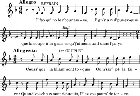 
\score {
  <<
    \new Voice = "mel" { 
  \relative c' {
  \clef treble
  \set Score.tempoHideNote = ##t
  \key f \major
  \time 6/8
  \tempo "Allegro" 4 = 120
  \autoBeamOff 
    \set Staff.midiInstrument = #"piccolo"

 r4 r8 f f ^\markup { REFRAIN } f
 g4 g8 a4.
 f4 r8 c' c c

 bes4 a8 g4.~g4 r8 f f f
 g4 g8 a4.
 f4 r8 ^\markup { \italic Rall. } \tempo 4=90 g a bes
 a4 g8 f4. ~f4 r8 r4 r8  \bar "||" \break

  \tempo "Allegretto" 4 = 100
  \time 2/4
 r4 a8 a
 a bes ^\markup { 1er COUPLET } a g
 f r c' c

 c c d4
 c8 r c c
 f c c bes

 a r a a
 c bes a4
 g r

}
    }
    \new Lyrics \lyricsto mel 
 {
I’ faô "qu’ no" le r’cou -- nais -- se, I’ "gn’y a" rï
d’pus ex -- quis__ que la sou -- pe à la grais -- se qu’j’ai -- mons tant dans l’pa_ys__

Ceuss’ qui la bliâm’ sont to -- quis Ou n’sav’
pé la fai -- "re :" Quand vos choux sont é -- pu -- quis, P’lez vos poum’ de ter -- re.
}
  >>
  \layout {
    \context { \Staff \RemoveEmptyStaves }
    indent = 0.5\cm
    \override Rest #'style = #'classical
    \override Score.BarNumber #'stencil = ##f
    line-width = #120
    \set fontSize = #-2
  }
  \midi { }
}
\header { tagline = ##f}
