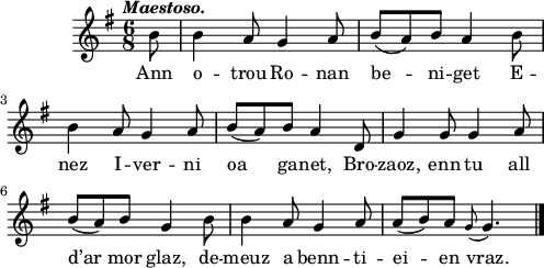 
\score {
  \version "2.18.2"
  \relative c'{
    \clef treble
    \key g \major
    \tempo \markup {\italic Maestoso.}
    \time 6/8
    \partial 8*1
    b'8 b4 a8 g4 a8 | b( a) b a4 b8 | \break
    b4 a8 g4 a8 | b( a) b a4 d,8 | g4 g8 g4 a8 | \break
    b( a) b g4 b8 | b4 a8 g4 a8 | a( b) a \appoggiatura g8 g4. \bar "|."
  }
  \addlyrics {
    Ann o -- trou Ro -- nan be -- ni -- get E --
    nez I -- ver -- ni oa ga -- net, Bro -- zaoz, enn tu all
    d’ar mor glaz, de -- meuz a benn -- ti -- ei -- en vraz.
  }
  \layout { line-width = #123 }
  \midi { }
}
\header { tagline = ##f }
